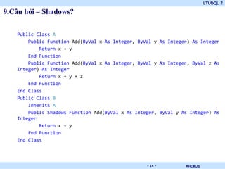 LTUDQL 2

9.Câu hỏi – Shadows?

   Public Class A
       Public Function Add(ByVal x As Integer, ByVal y As Integer) As Integer
           Return x + y
       End Function
       Public Function Add(ByVal x As Integer, ByVal y As Integer, ByVal z As
   Integer) As Integer
           Return x + y + z
       End Function
   End Class
   Public Class B
       Inherits A
       Public Shadows Function Add(ByVal x As Integer, ByVal y As Integer) As
   Integer
           Return x - y
       End Function
   End Class



                                   .              - 14 -        ©HCMUS
 