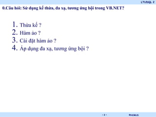 LTUDQL 2

0.Câu hỏi: Sử dụng kế thừa, đa xạ, tương ứng bội trong VB.NET?



    1. Thừa kế ?
    2. Hàm ảo ?
    3. Cài đặt hàm ảo ?
    4. Áp dụng đa xạ, tương ứng bội ?




                                    .             -2-            ©HCMUS
 