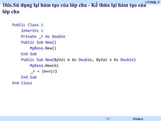 LTUDQL 2
1bis.Sử dụng lại hàm tạo của lớp cha - Kế thừa lại hàm tạo của
lớp cha

    Public Class B
        Inherits A
        Private _r As Double
        Public Sub New()
            MyBase.New()
        End Sub
        Public Sub New(ByVal m As Double, ByVal n As Double)
            MyBase.New(m)
            _r = (m+n)/2
        End Sub
    End Class




                                .             -4-         ©HCMUS
 