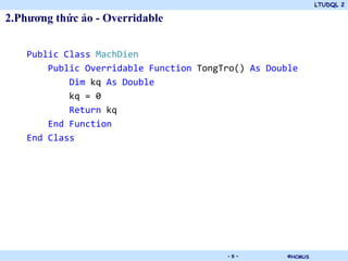 LTUDQL 2

2.Phương thức ảo - Overridable


    Public Class MachDien
        Public Overridable Function TongTro() As Double
            Dim kq As Double
            kq = 0
            Return kq
        End Function
    End Class




                                 .       -5-         ©HCMUS
 