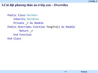 LTUDQL 2

3.Cài đặt phương thức ảo ở lớp con – Overrides


    Public Class MachDon
        Inherits MachDien
        Private _r As Double
    Public Overrides Function TongTro() As Double
            Return _r
        End Function
    End Class




                              .            -6-      ©HCMUS
 