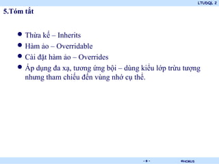 LTUDQL 2

5.Tóm tắt


   • Thừa kế – Inherits
   • Hàm ảo – Overridable
   • Cài đặt hàm ảo – Overrides
   • Áp dụng đa xạ, tương ứng bội – dùng kiểu lớp trừu tượng
      nhưng tham chiếu đến vùng nhớ cụ thể.




                             .            -8-        ©HCMUS
 