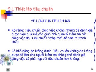 5.1 Thiết lập tiêu chuẩn YÊU CẦU CỦA TIÊU CHUẨN Rõ ràng: Tiêu chuẩn công việc không những để đánh giá được hiệu quả mà còn giúp nhà quản lý kiểm tra các công việc đó. Tiêu chuẩn “mập mờ” dễ sinh ra tranh chấp. Có khả năng đo lường được. Tiêu chuẩn không đo lường được sẽ làm cho người kiểm tra không thể đánh giá công việc có phù hợp với tiêu chuẩn hay không. 