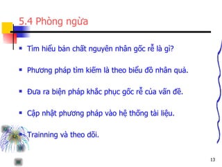 5.4 Phòng ngừa Tìm hiểu bản chất nguyên nhân gốc rễ là gì? Phương pháp tìm kiếm là theo biểu đồ nhân quả. Đưa ra biện pháp khắc phục gốc rễ của vấn đề. Cập nhật phương pháp vào hệ thống tài liệu. Trainning và theo dõi. 