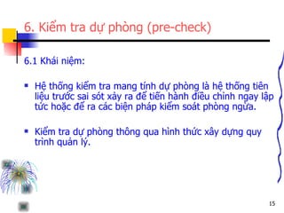 6. Kiểm tra dự phòng (pre-check) 6.1 Khái niệm: Hệ thống kiểm tra mang tính dự phòng là hệ thống tiên liệu trước sai sót xảy ra để tiến hành điều chỉnh ngay lập tức hoặc để ra các biện pháp kiểm soát phòng ngừa. Kiểm tra dự phòng thông qua hình thức xây dựng quy trình quản lý. 