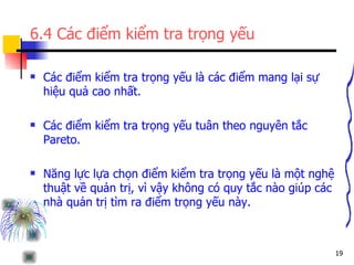 6.4 Các điểm kiểm tra trọng yếu Các điểm kiểm tra trọng yếu là các điểm mang lại sự hiệu quả cao nhất. Các điểm kiểm tra trọng yếu tuân theo nguyên tắc Pareto. Năng lực lựa chọn điểm kiểm tra trọng yếu là một nghệ thuật về quản trị, vì vậy không có quy tắc nào giúp các nhà quản trị tìm ra điểm trọng yếu này. 