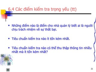 6.4 Các điểm kiểm tra trọng yếu (tt) Những điểm nào là điểm cho nhà quản lý biết ai là người chịu trách nhiệm về sự thất bại. Tiêu chuẩn kiểm tra nào ít tốn kém nhất. Tiêu chuẩn kiểm tra nào có thể thu thập thông tin nhiều nhất mà ít tốn kém nhất? 