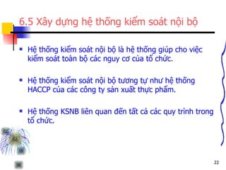 6.5 Xây dựng hệ thống kiểm soát nội bộ Hệ thống kiểm soát nội bộ là hệ thống giúp cho việc kiểm soát toàn bộ các nguy cơ của tổ chức. Hệ thống kiểm soát nội bộ tương tự như hệ thống HACCP của các công ty sản xuất thực phẩm. Hệ thống KSNB liên quan đến tất cả các quy trình trong tổ chức. 
