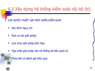 6.5 Xây dựng hệ thống kiểm soát nội bộ (tt) CÁC BƯỚC THIẾT LẬP MỘT ĐIỂM KIỂM SOÁT Xác định nguy cơ: Đưa ra các giải pháp: Lựa chọn giải pháp phù hợp. Cập nhật giải pháp vào hệ thống tài liệu quản lý. Theo dõi và đánh giá hiệu quả. 