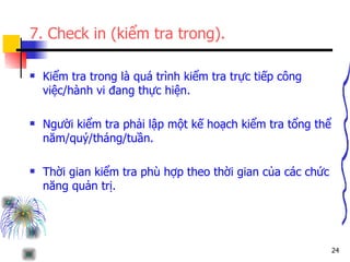 7. Check in (kiểm tra trong). Kiểm tra trong là quá trình kiểm tra trực tiếp công việc/hành vi đang thực hiện. Người kiểm tra phải lập một kế hoạch kiểm tra tổng thể năm/quý/tháng/tuần. Thời gian kiểm tra phù hợp theo thời gian của các chức năng quản trị. 