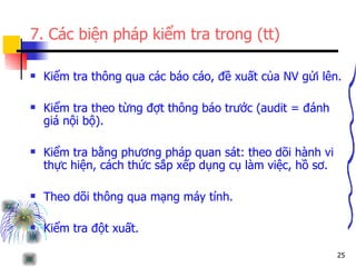 7. Các biện pháp kiểm tra trong (tt) Kiểm tra thông qua các báo cáo, đề xuất của NV gửi lên. Kiểm tra theo từng đợt thông báo trước (audit = đánh giá nội bộ). Kiểm tra bằng phương pháp quan sát: theo dõi hành vi thực hiện, cách thức sắp xếp dụng cụ làm việc, hồ sơ. Theo dõi thông qua mạng máy tính. Kiểm tra đột xuất. 