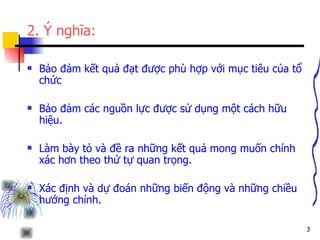 2. Ý nghĩa: Bảo đảm kết quả đạt được phù hợp với mục tiêu của tổ chức  Bảo đảm các nguồn lực được sử dụng một cách hữu hiệu. Làm bày tỏ và đề ra những kết quả mong muốn chính xác hơn theo thứ tự quan trọng.  Xác định và dự đoán những biến động và những chiều hướng chính.  