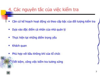 4. Các nguyên tắc của việc kiểm tra Căn cứ kế hoạch hoạt động và theo cấp bậc của đối tượng kiểm tra Dựa vào đặc điểm cá nhân của nhà quản lý Thực hiện tại những điểm trọng yếu Khách quan  Phù hợp với bầu không khí của tổ chức  Tiết kiệm, công việc kiểm tra tương xứng  