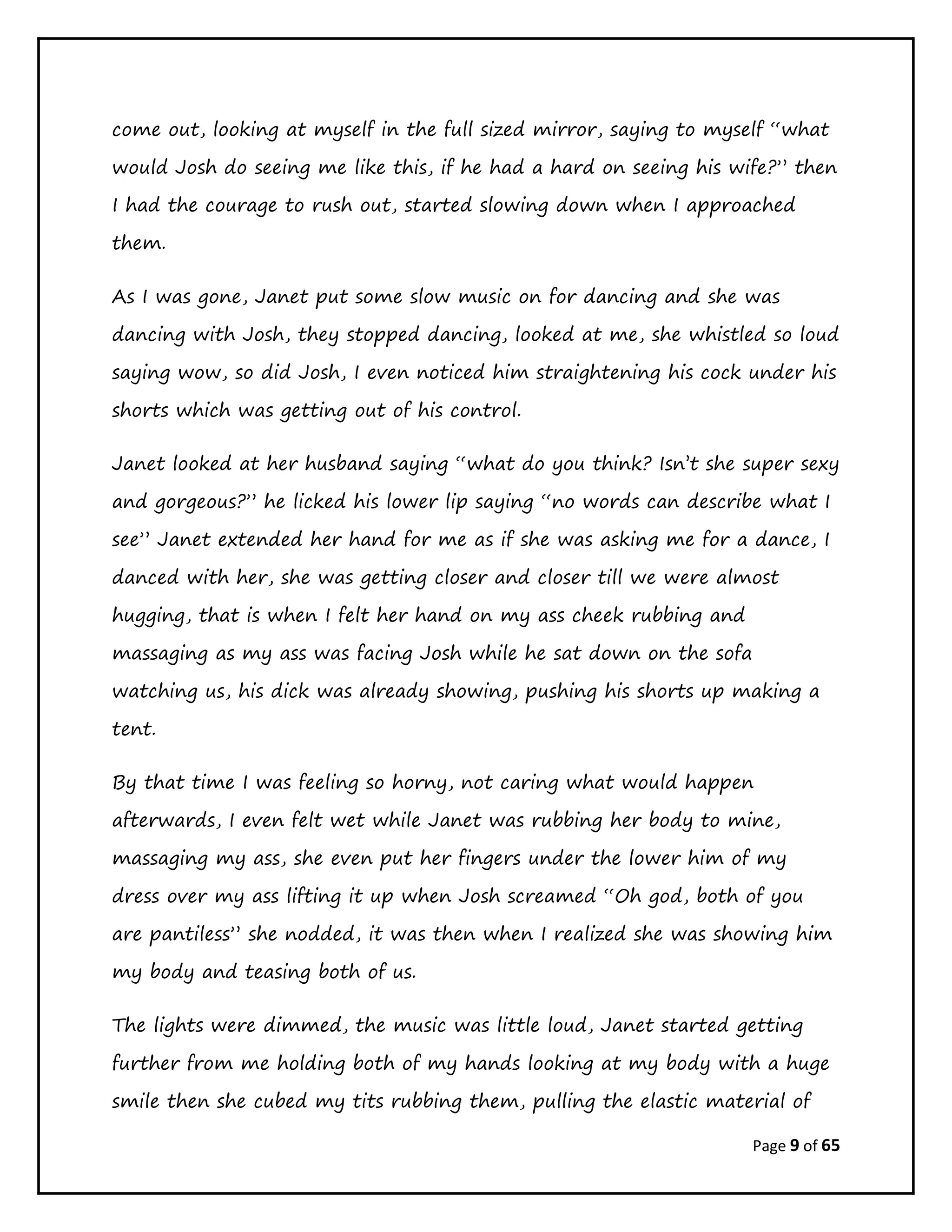Page 9 of 65
come out, looking at myself in the full sized mirror, saying to myself “what
would Josh do seeing me like this, if he had a hard on seeing his wife?” then
I had the courage to rush out, started slowing down when I approached
them.
As I was gone, Janet put some slow music on for dancing and she was
dancing with Josh, they stopped dancing, looked at me, she whistled so loud
saying wow, so did Josh, I even noticed him straightening his cock under his
shorts which was getting out of his control.
Janet looked at her husband saying “what do you think? Isn’t she super sexy
and gorgeous?” he licked his lower lip saying “no words can describe what I
see” Janet extended her hand for me as if she was asking me for a dance, I
danced with her, she was getting closer and closer till we were almost
hugging, that is when I felt her hand on my ass cheek rubbing and
massaging as my ass was facing Josh while he sat down on the sofa
watching us, his dick was already showing, pushing his shorts up making a
tent.
By that time I was feeling so horny, not caring what would happen
afterwards, I even felt wet while Janet was rubbing her body to mine,
massaging my ass, she even put her fingers under the lower him of my
dress over my ass lifting it up when Josh screamed “Oh god, both of you
are pantiless” she nodded, it was then when I realized she was showing him
my body and teasing both of us.
The lights were dimmed, the music was little loud, Janet started getting
further from me holding both of my hands looking at my body with a huge
smile then she cubed my tits rubbing them, pulling the elastic material of
 