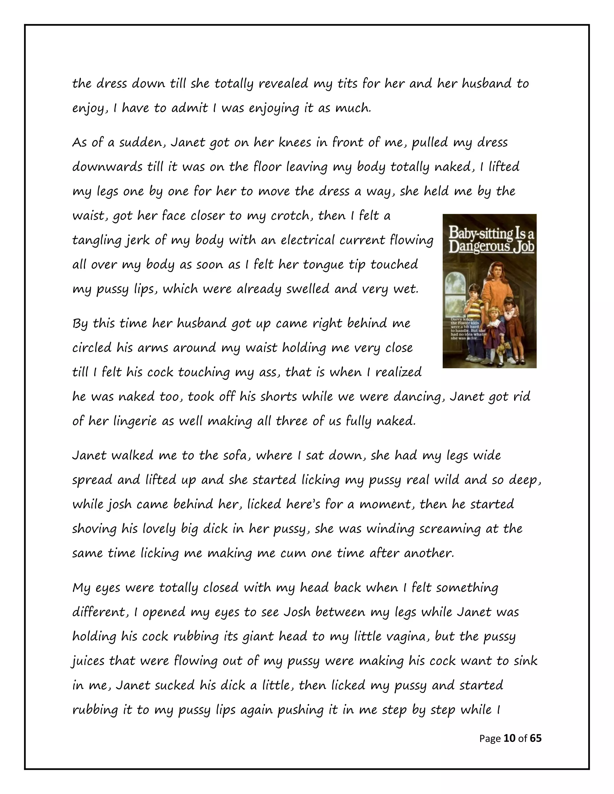 Page 10 of 65
the dress down till she totally revealed my tits for her and her husband to
enjoy, I have to admit I was enjoying it as much.
As of a sudden, Janet got on her knees in front of me, pulled my dress
downwards till it was on the floor leaving my body totally naked, I lifted
my legs one by one for her to move the dress a way, she held me by the
waist, got her face closer to my crotch, then I felt a
tangling jerk of my body with an electrical current flowing
all over my body as soon as I felt her tongue tip touched
my pussy lips, which were already swelled and very wet.
By this time her husband got up came right behind me
circled his arms around my waist holding me very close
till I felt his cock touching my ass, that is when I realized
he was naked too, took off his shorts while we were dancing, Janet got rid
of her lingerie as well making all three of us fully naked.
Janet walked me to the sofa, where I sat down, she had my legs wide
spread and lifted up and she started licking my pussy real wild and so deep,
while josh came behind her, licked here’s for a moment, then he started
shoving his lovely big dick in her pussy, she was winding screaming at the
same time licking me making me cum one time after another.
My eyes were totally closed with my head back when I felt something
different, I opened my eyes to see Josh between my legs while Janet was
holding his cock rubbing its giant head to my little vagina, but the pussy
juices that were flowing out of my pussy were making his cock want to sink
in me, Janet sucked his dick a little, then licked my pussy and started
rubbing it to my pussy lips again pushing it in me step by step while I
 