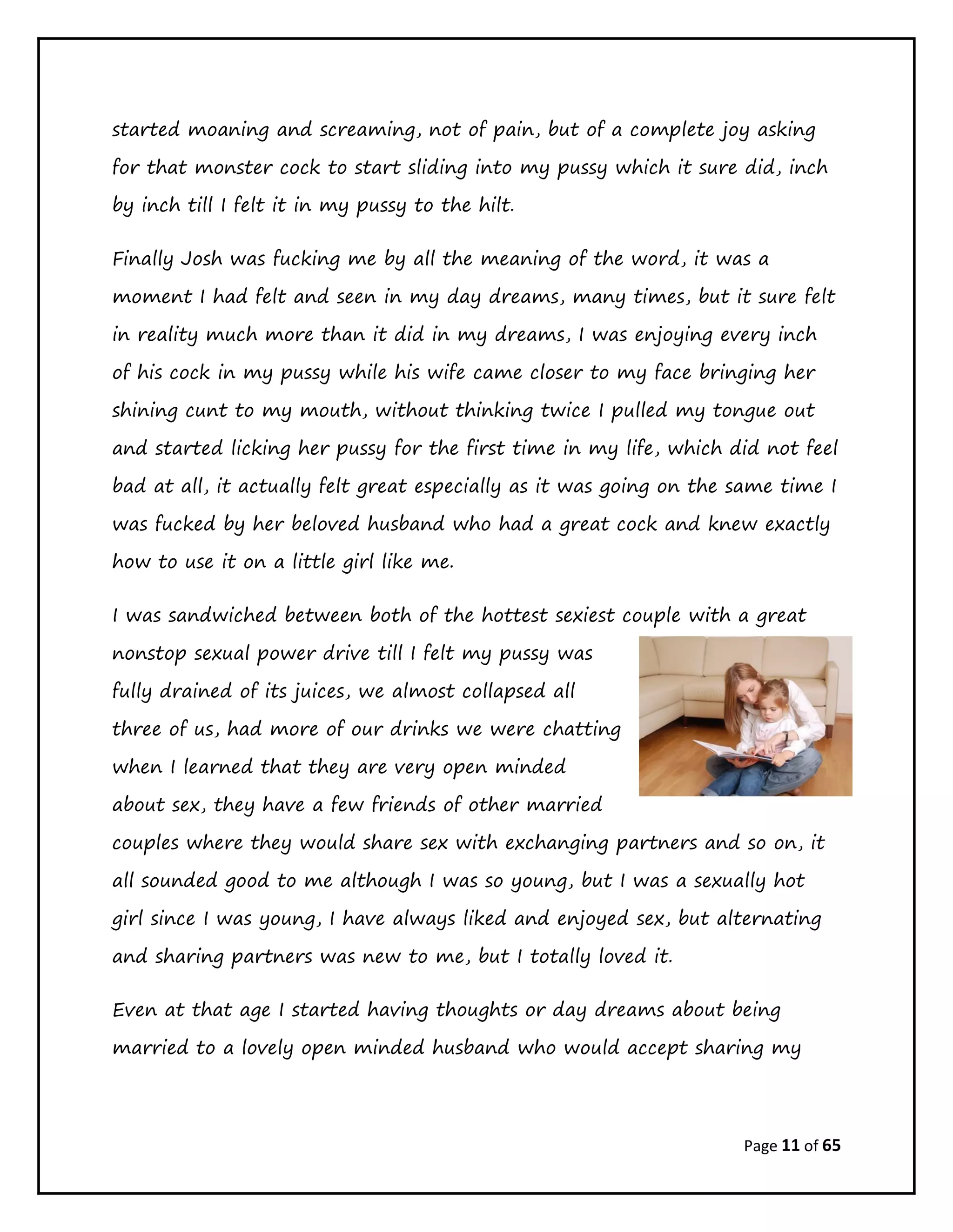 Page 11 of 65
started moaning and screaming, not of pain, but of a complete joy asking
for that monster cock to start sliding into my pussy which it sure did, inch
by inch till I felt it in my pussy to the hilt.
Finally Josh was fucking me by all the meaning of the word, it was a
moment I had felt and seen in my day dreams, many times, but it sure felt
in reality much more than it did in my dreams, I was enjoying every inch
of his cock in my pussy while his wife came closer to my face bringing her
shining cunt to my mouth, without thinking twice I pulled my tongue out
and started licking her pussy for the first time in my life, which did not feel
bad at all, it actually felt great especially as it was going on the same time I
was fucked by her beloved husband who had a great cock and knew exactly
how to use it on a little girl like me.
I was sandwiched between both of the hottest sexiest couple with a great
nonstop sexual power drive till I felt my pussy was
fully drained of its juices, we almost collapsed all
three of us, had more of our drinks we were chatting
when I learned that they are very open minded
about sex, they have a few friends of other married
couples where they would share sex with exchanging partners and so on, it
all sounded good to me although I was so young, but I was a sexually hot
girl since I was young, I have always liked and enjoyed sex, but alternating
and sharing partners was new to me, but I totally loved it.
Even at that age I started having thoughts or day dreams about being
married to a lovely open minded husband who would accept sharing my
 