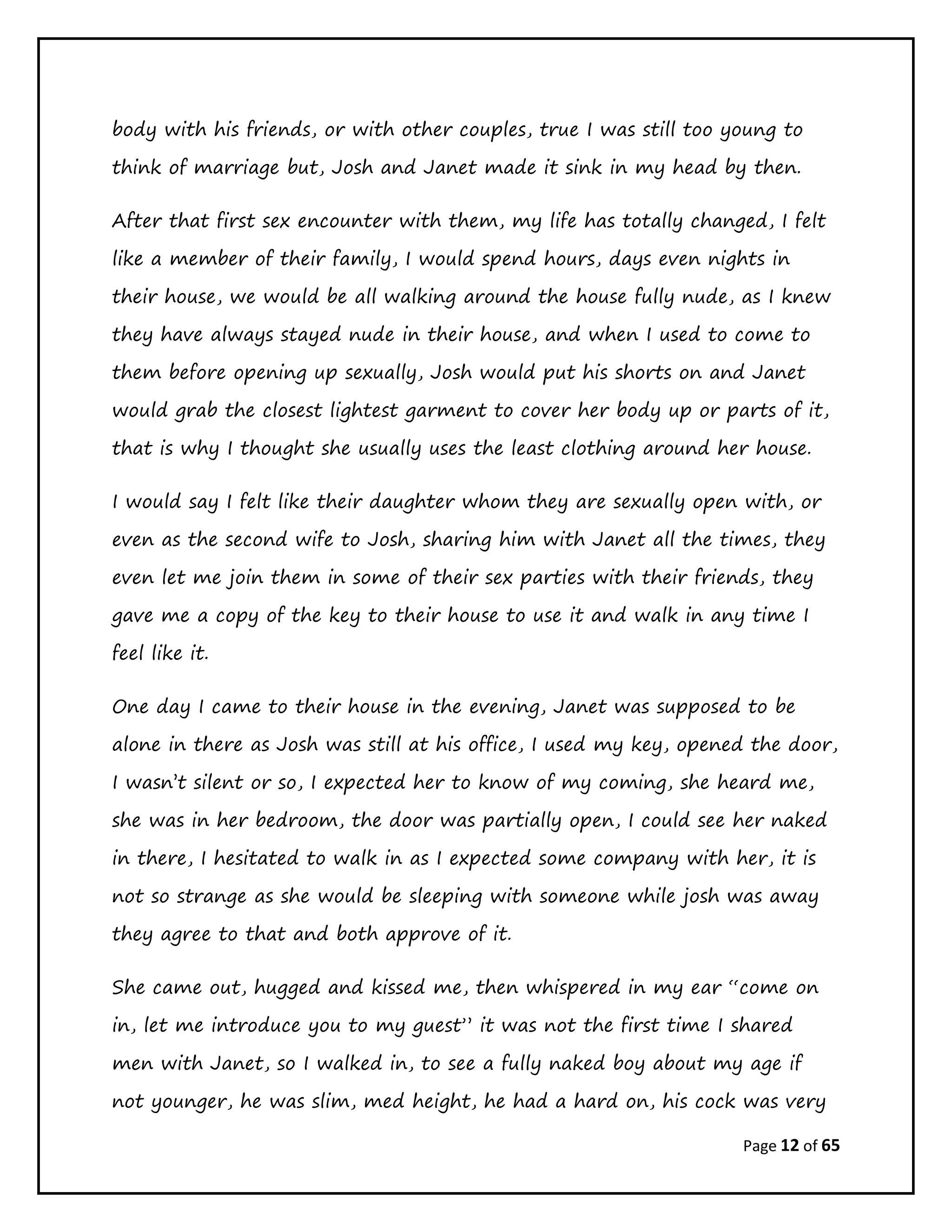 Page 12 of 65
body with his friends, or with other couples, true I was still too young to
think of marriage but, Josh and Janet made it sink in my head by then.
After that first sex encounter with them, my life has totally changed, I felt
like a member of their family, I would spend hours, days even nights in
their house, we would be all walking around the house fully nude, as I knew
they have always stayed nude in their house, and when I used to come to
them before opening up sexually, Josh would put his shorts on and Janet
would grab the closest lightest garment to cover her body up or parts of it,
that is why I thought she usually uses the least clothing around her house.
I would say I felt like their daughter whom they are sexually open with, or
even as the second wife to Josh, sharing him with Janet all the times, they
even let me join them in some of their sex parties with their friends, they
gave me a copy of the key to their house to use it and walk in any time I
feel like it.
One day I came to their house in the evening, Janet was supposed to be
alone in there as Josh was still at his office, I used my key, opened the door,
I wasn’t silent or so, I expected her to know of my coming, she heard me,
she was in her bedroom, the door was partially open, I could see her naked
in there, I hesitated to walk in as I expected some company with her, it is
not so strange as she would be sleeping with someone while josh was away
they agree to that and both approve of it.
She came out, hugged and kissed me, then whispered in my ear “come on
in, let me introduce you to my guest” it was not the first time I shared
men with Janet, so I walked in, to see a fully naked boy about my age if
not younger, he was slim, med height, he had a hard on, his cock was very
 