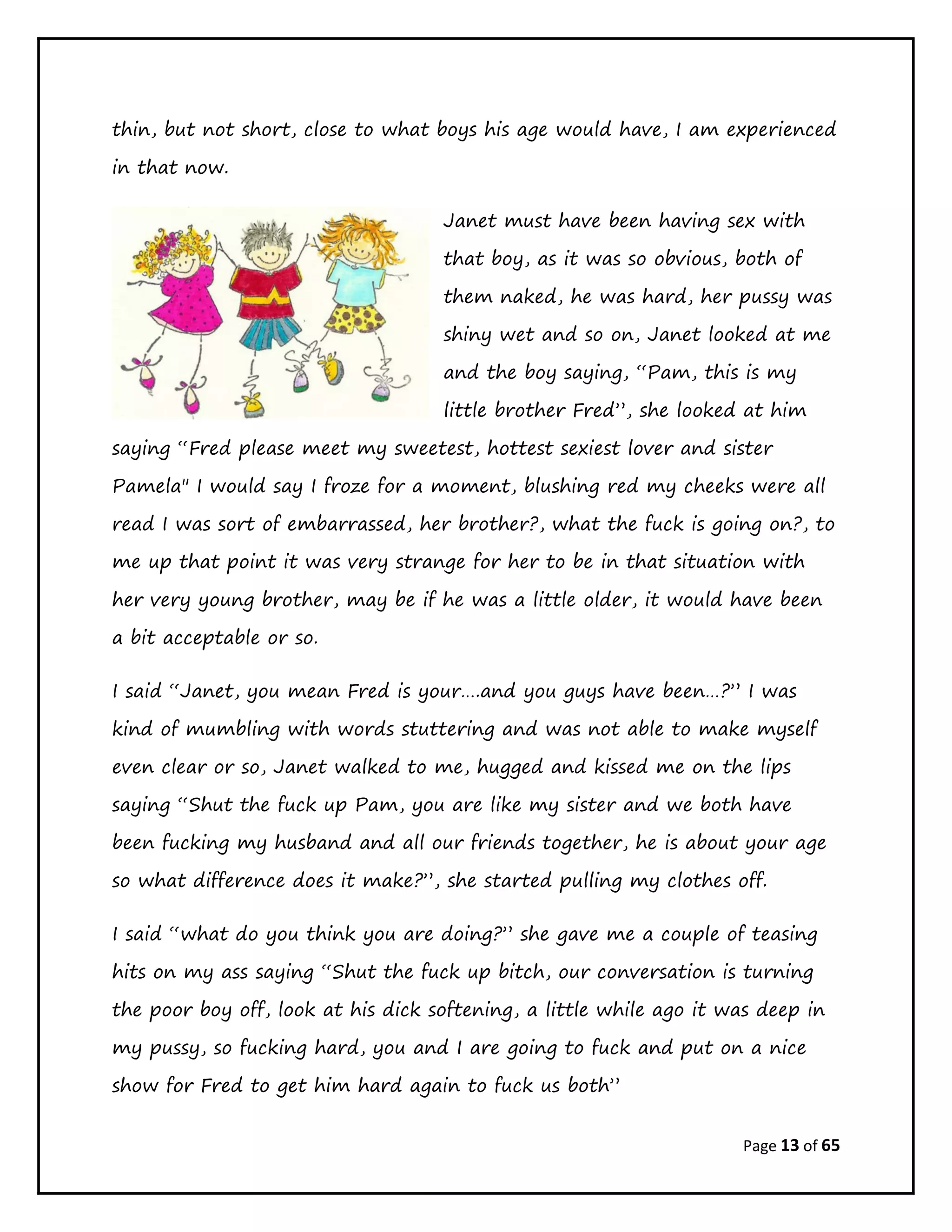 Page 13 of 65
thin, but not short, close to what boys his age would have, I am experienced
in that now.
Janet must have been having sex with
that boy, as it was so obvious, both of
them naked, he was hard, her pussy was
shiny wet and so on, Janet looked at me
and the boy saying, “Pam, this is my
little brother Fred”, she looked at him
saying “Fred please meet my sweetest, hottest sexiest lover and sister
Pamela" I would say I froze for a moment, blushing red my cheeks were all
read I was sort of embarrassed, her brother?, what the fuck is going on?, to
me up that point it was very strange for her to be in that situation with
her very young brother, may be if he was a little older, it would have been
a bit acceptable or so.
I said “Janet, you mean Fred is your….and you guys have been…?” I was
kind of mumbling with words stuttering and was not able to make myself
even clear or so, Janet walked to me, hugged and kissed me on the lips
saying “Shut the fuck up Pam, you are like my sister and we both have
been fucking my husband and all our friends together, he is about your age
so what difference does it make?”, she started pulling my clothes off.
I said “what do you think you are doing?” she gave me a couple of teasing
hits on my ass saying “Shut the fuck up bitch, our conversation is turning
the poor boy off, look at his dick softening, a little while ago it was deep in
my pussy, so fucking hard, you and I are going to fuck and put on a nice
show for Fred to get him hard again to fuck us both”
 