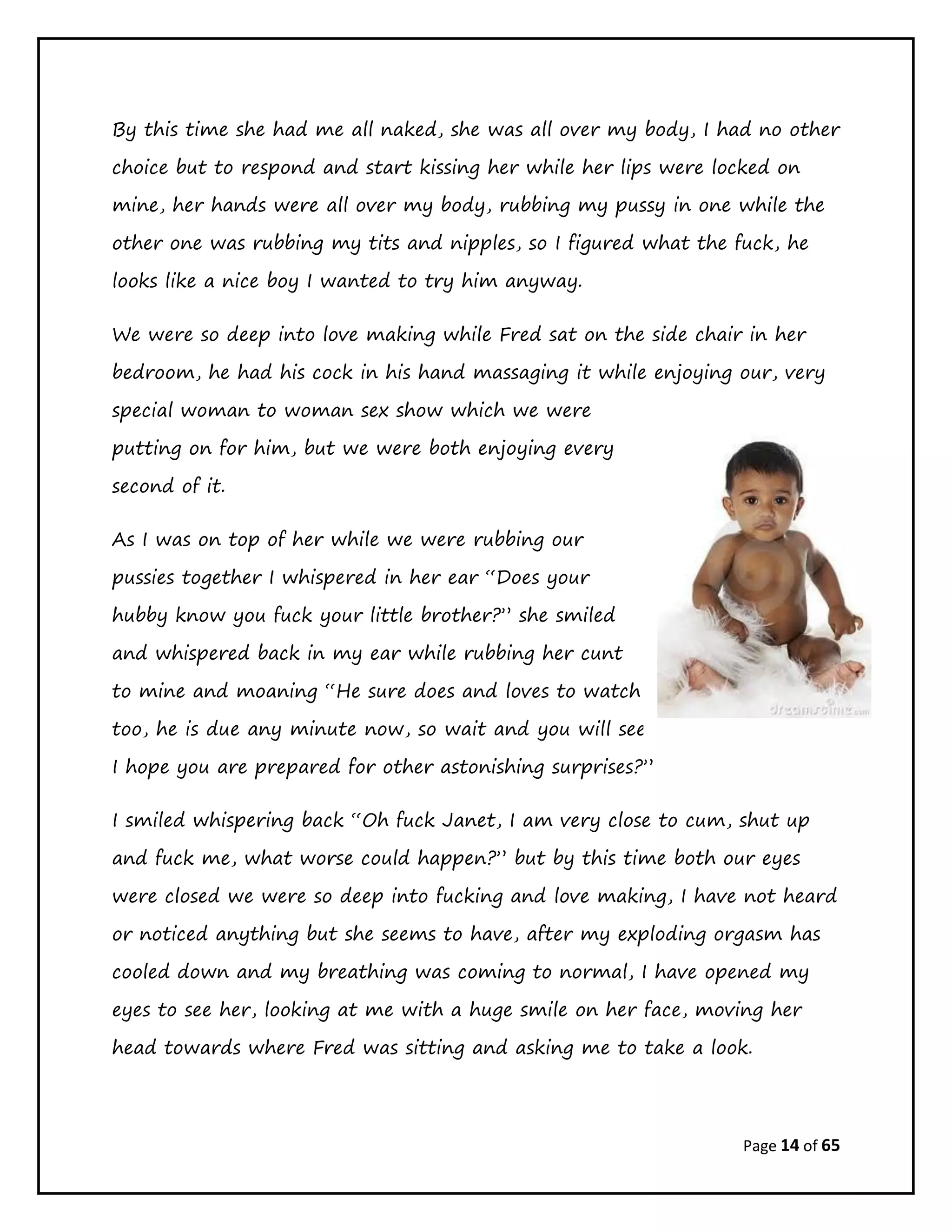 Page 14 of 65
By this time she had me all naked, she was all over my body, I had no other
choice but to respond and start kissing her while her lips were locked on
mine, her hands were all over my body, rubbing my pussy in one while the
other one was rubbing my tits and nipples, so I figured what the fuck, he
looks like a nice boy I wanted to try him anyway.
We were so deep into love making while Fred sat on the side chair in her
bedroom, he had his cock in his hand massaging it while enjoying our, very
special woman to woman sex show which we were
putting on for him, but we were both enjoying every
second of it.
As I was on top of her while we were rubbing our
pussies together I whispered in her ear “Does your
hubby know you fuck your little brother?” she smiled
and whispered back in my ear while rubbing her cunt
to mine and moaning “He sure does and loves to watch
too, he is due any minute now, so wait and you will see,
I hope you are prepared for other astonishing surprises?”
I smiled whispering back “Oh fuck Janet, I am very close to cum, shut up
and fuck me, what worse could happen?” but by this time both our eyes
were closed we were so deep into fucking and love making, I have not heard
or noticed anything but she seems to have, after my exploding orgasm has
cooled down and my breathing was coming to normal, I have opened my
eyes to see her, looking at me with a huge smile on her face, moving her
head towards where Fred was sitting and asking me to take a look.
 