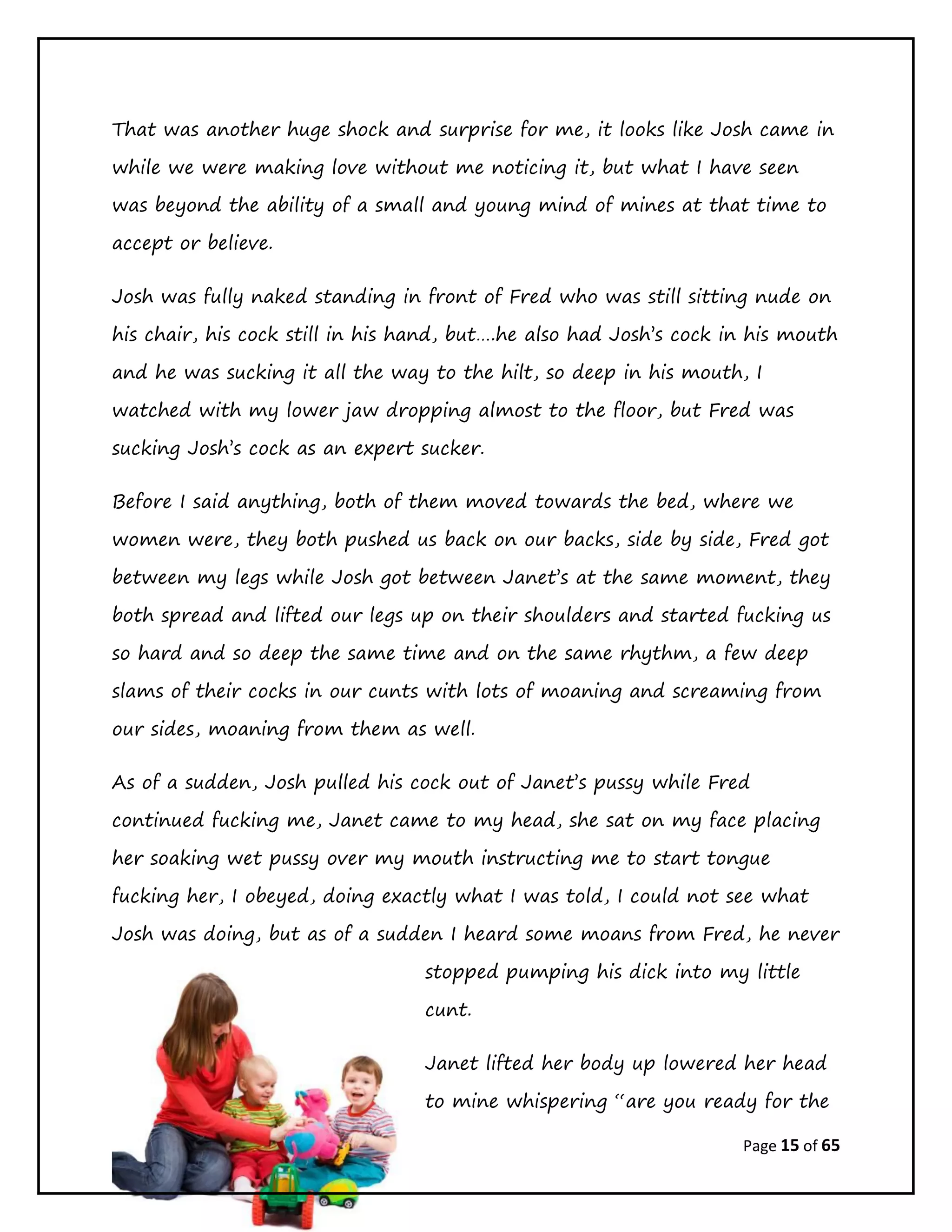 Page 15 of 65
That was another huge shock and surprise for me, it looks like Josh came in
while we were making love without me noticing it, but what I have seen
was beyond the ability of a small and young mind of mines at that time to
accept or believe.
Josh was fully naked standing in front of Fred who was still sitting nude on
his chair, his cock still in his hand, but….he also had Josh’s cock in his mouth
and he was sucking it all the way to the hilt, so deep in his mouth, I
watched with my lower jaw dropping almost to the floor, but Fred was
sucking Josh’s cock as an expert sucker.
Before I said anything, both of them moved towards the bed, where we
women were, they both pushed us back on our backs, side by side, Fred got
between my legs while Josh got between Janet’s at the same moment, they
both spread and lifted our legs up on their shoulders and started fucking us
so hard and so deep the same time and on the same rhythm, a few deep
slams of their cocks in our cunts with lots of moaning and screaming from
our sides, moaning from them as well.
As of a sudden, Josh pulled his cock out of Janet’s pussy while Fred
continued fucking me, Janet came to my head, she sat on my face placing
her soaking wet pussy over my mouth instructing me to start tongue
fucking her, I obeyed, doing exactly what I was told, I could not see what
Josh was doing, but as of a sudden I heard some moans from Fred, he never
stopped pumping his dick into my little
cunt.
Janet lifted her body up lowered her head
to mine whispering “are you ready for the
 