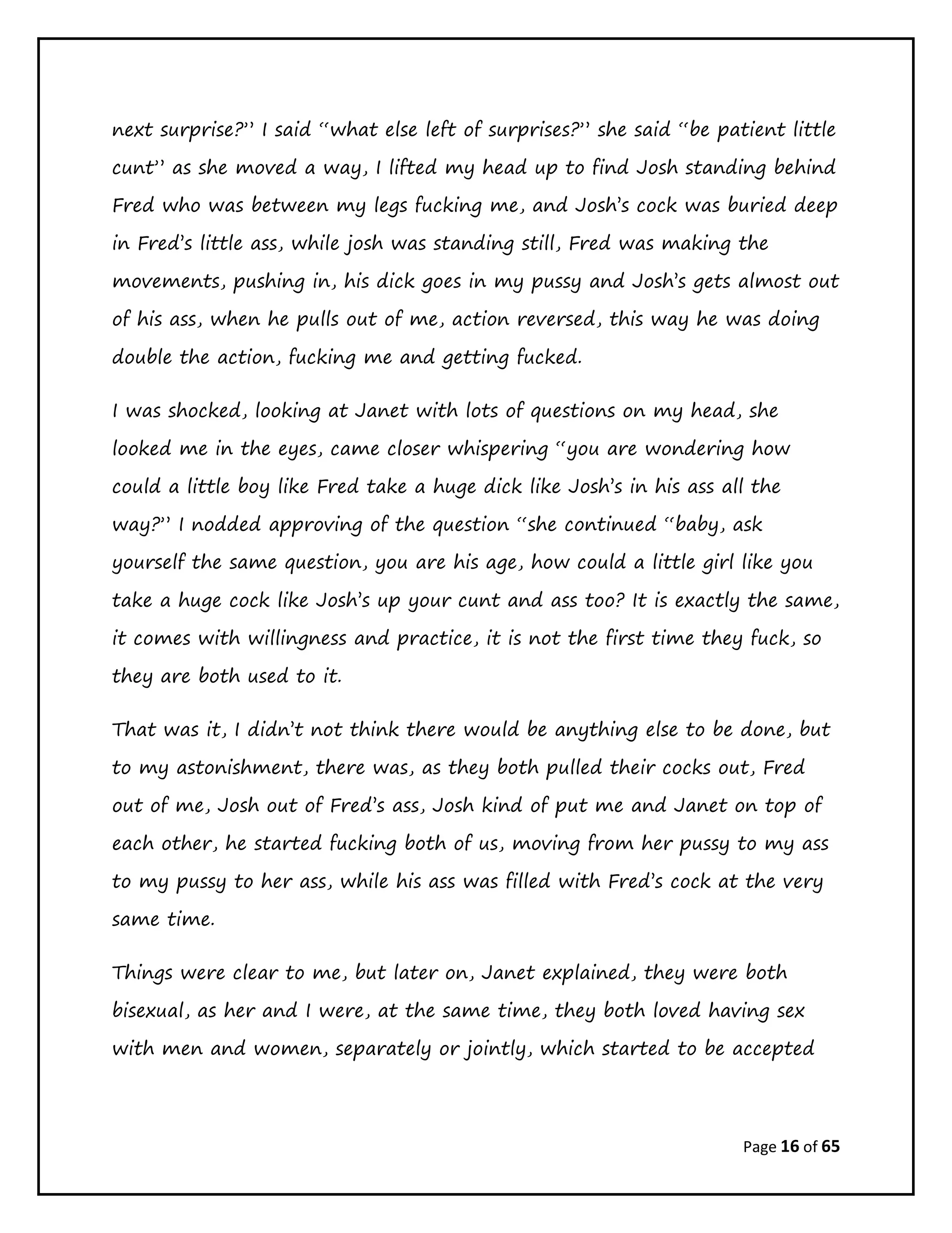 Page 16 of 65
next surprise?” I said “what else left of surprises?” she said “be patient little
cunt” as she moved a way, I lifted my head up to find Josh standing behind
Fred who was between my legs fucking me, and Josh’s cock was buried deep
in Fred’s little ass, while josh was standing still, Fred was making the
movements, pushing in, his dick goes in my pussy and Josh’s gets almost out
of his ass, when he pulls out of me, action reversed, this way he was doing
double the action, fucking me and getting fucked.
I was shocked, looking at Janet with lots of questions on my head, she
looked me in the eyes, came closer whispering “you are wondering how
could a little boy like Fred take a huge dick like Josh’s in his ass all the
way?” I nodded approving of the question “she continued “baby, ask
yourself the same question, you are his age, how could a little girl like you
take a huge cock like Josh’s up your cunt and ass too? It is exactly the same,
it comes with willingness and practice, it is not the first time they fuck, so
they are both used to it.
That was it, I didn’t not think there would be anything else to be done, but
to my astonishment, there was, as they both pulled their cocks out, Fred
out of me, Josh out of Fred’s ass, Josh kind of put me and Janet on top of
each other, he started fucking both of us, moving from her pussy to my ass
to my pussy to her ass, while his ass was filled with Fred’s cock at the very
same time.
Things were clear to me, but later on, Janet explained, they were both
bisexual, as her and I were, at the same time, they both loved having sex
with men and women, separately or jointly, which started to be accepted
 