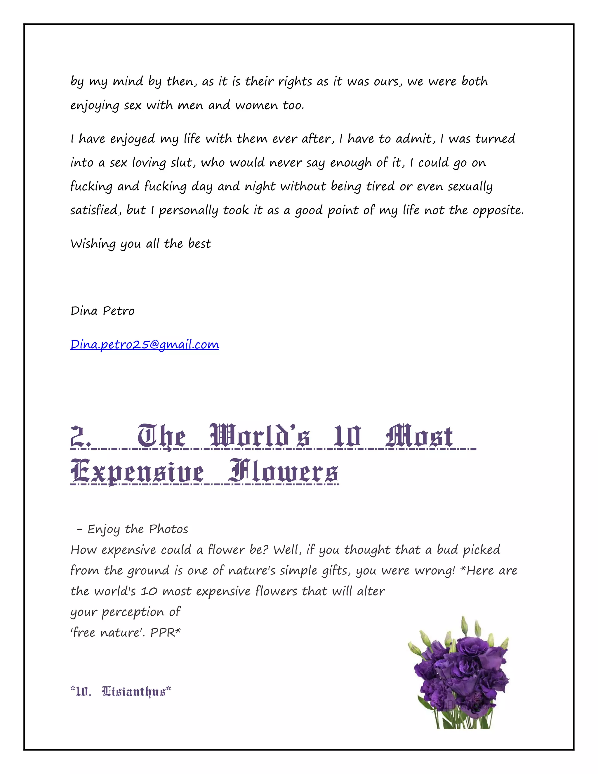 Page 17 of 65
by my mind by then, as it is their rights as it was ours, we were both
enjoying sex with men and women too.
I have enjoyed my life with them ever after, I have to admit, I was turned
into a sex loving slut, who would never say enough of it, I could go on
fucking and fucking day and night without being tired or even sexually
satisfied, but I personally took it as a good point of my life not the opposite.
Wishing you all the best
Dina Petro
Dina.petro25@gmail.com
2. The World's 10 Most
Expensive Flowers
- Enjoy the Photos
How expensive could a flower be? Well, if you thought that a bud picked
from the ground is one of nature's simple gifts, you were wrong! *Here are
the world's 10 most expensive flowers that will alter
your perception of
'free nature'. PPR*
*10. Lisianthus*
 