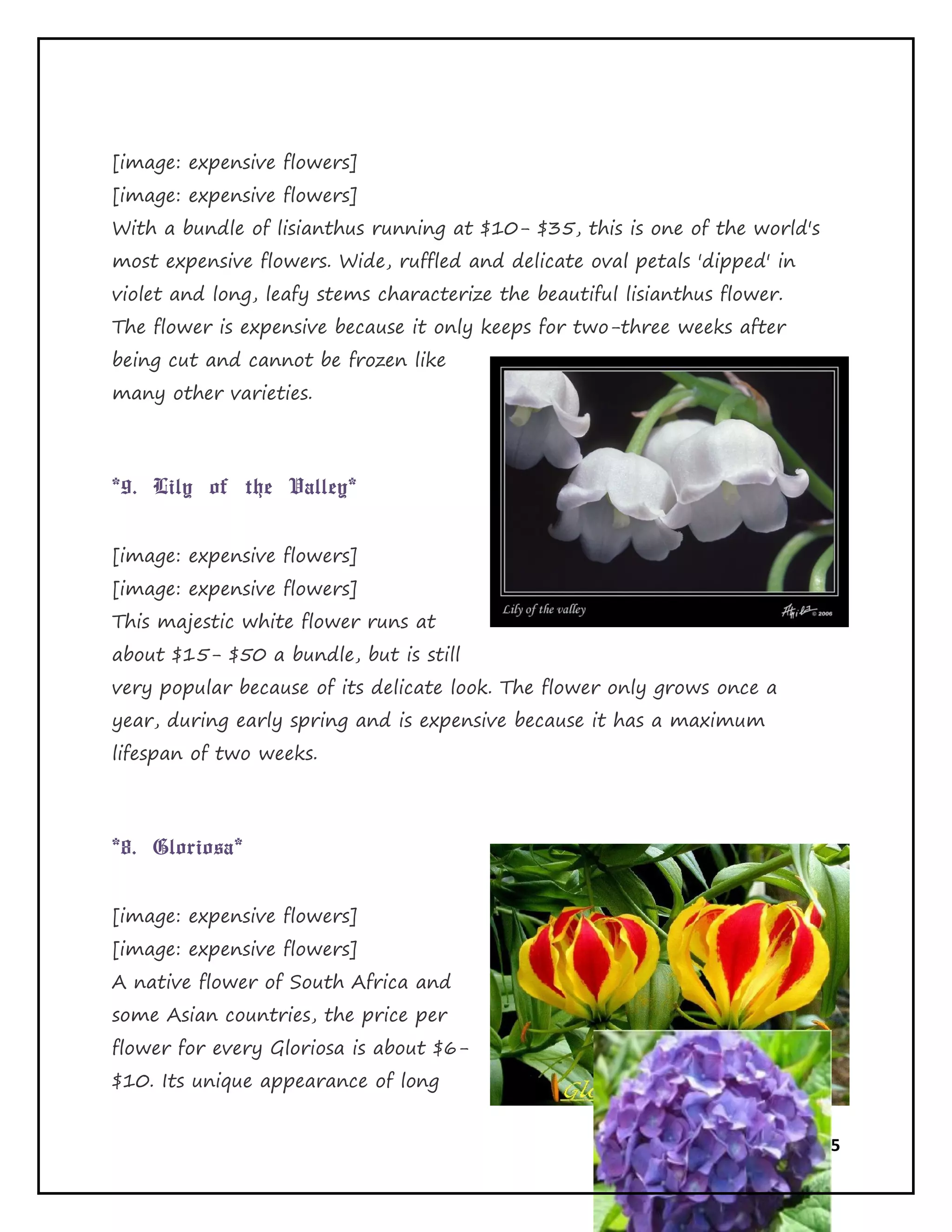Page 18 of 65
[image: expensive flowers]
[image: expensive flowers]
With a bundle of lisianthus running at $10- $35, this is one of the world's
most expensive flowers. Wide, ruffled and delicate oval petals 'dipped' in
violet and long, leafy stems characterize the beautiful lisianthus flower.
The flower is expensive because it only keeps for two-three weeks after
being cut and cannot be frozen like
many other varieties.
*9. Lily of the Valley*
[image: expensive flowers]
[image: expensive flowers]
This majestic white flower runs at
about $15- $50 a bundle, but is still
very popular because of its delicate look. The flower only grows once a
year, during early spring and is expensive because it has a maximum
lifespan of two weeks.
*8. Gloriosa*
[image: expensive flowers]
[image: expensive flowers]
A native flower of South Africa and
some Asian countries, the price per
flower for every Gloriosa is about $6-
$10. Its unique appearance of long
 