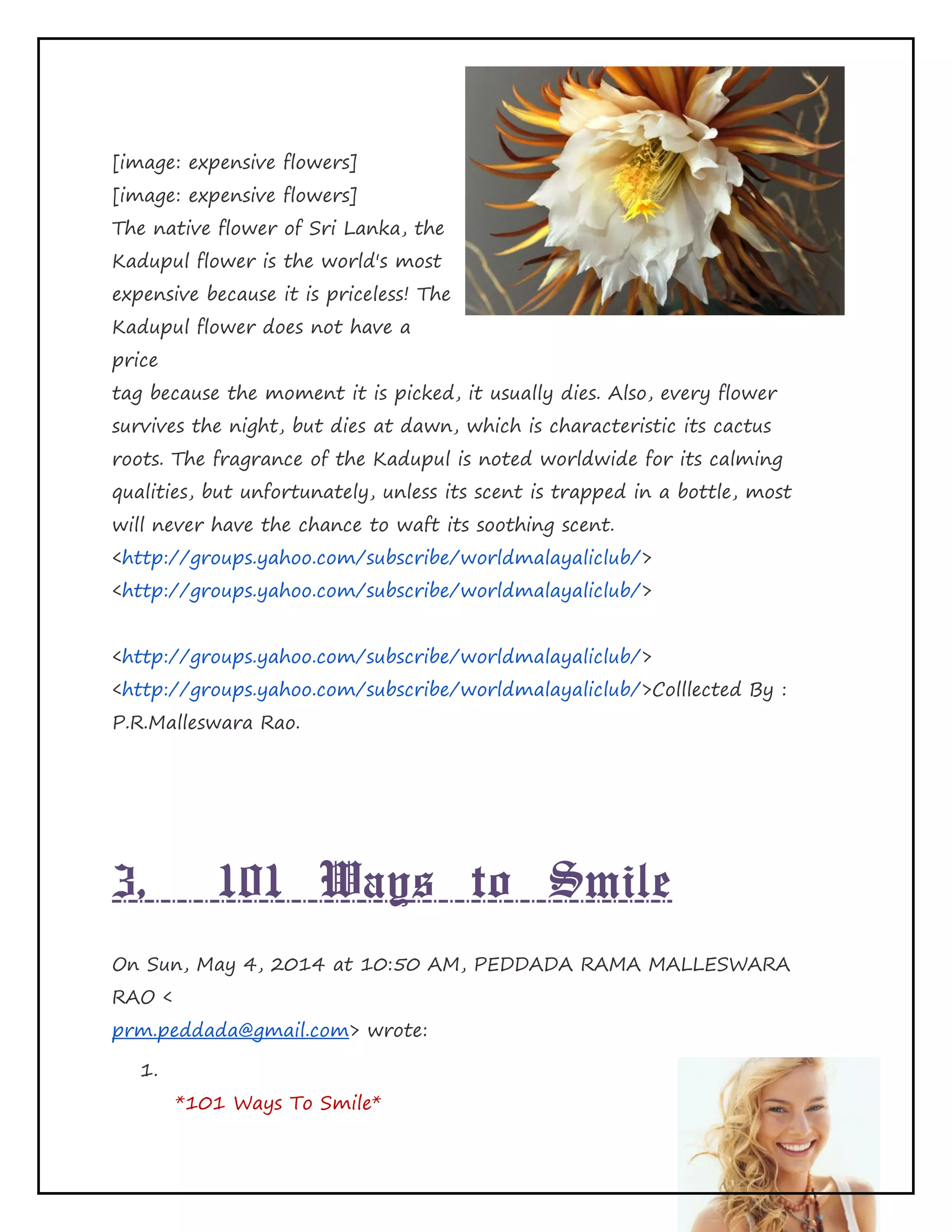 Page 22 of 65
[image: expensive flowers]
[image: expensive flowers]
The native flower of Sri Lanka, the
Kadupul flower is the world's most
expensive because it is priceless! The
Kadupul flower does not have a
price
tag because the moment it is picked, it usually dies. Also, every flower
survives the night, but dies at dawn, which is characteristic its cactus
roots. The fragrance of the Kadupul is noted worldwide for its calming
qualities, but unfortunately, unless its scent is trapped in a bottle, most
will never have the chance to waft its soothing scent.
<http://groups.yahoo.com/subscribe/worldmalayaliclub/>
<http://groups.yahoo.com/subscribe/worldmalayaliclub/>
<http://groups.yahoo.com/subscribe/worldmalayaliclub/>
<http://groups.yahoo.com/subscribe/worldmalayaliclub/>Colllected By :
P.R.Malleswara Rao.
3, 101 Ways to Smile
On Sun, May 4, 2014 at 10:50 AM, PEDDADA RAMA MALLESWARA
RAO <
prm.peddada@gmail.com> wrote:
1.
*101 Ways To Smile*
 