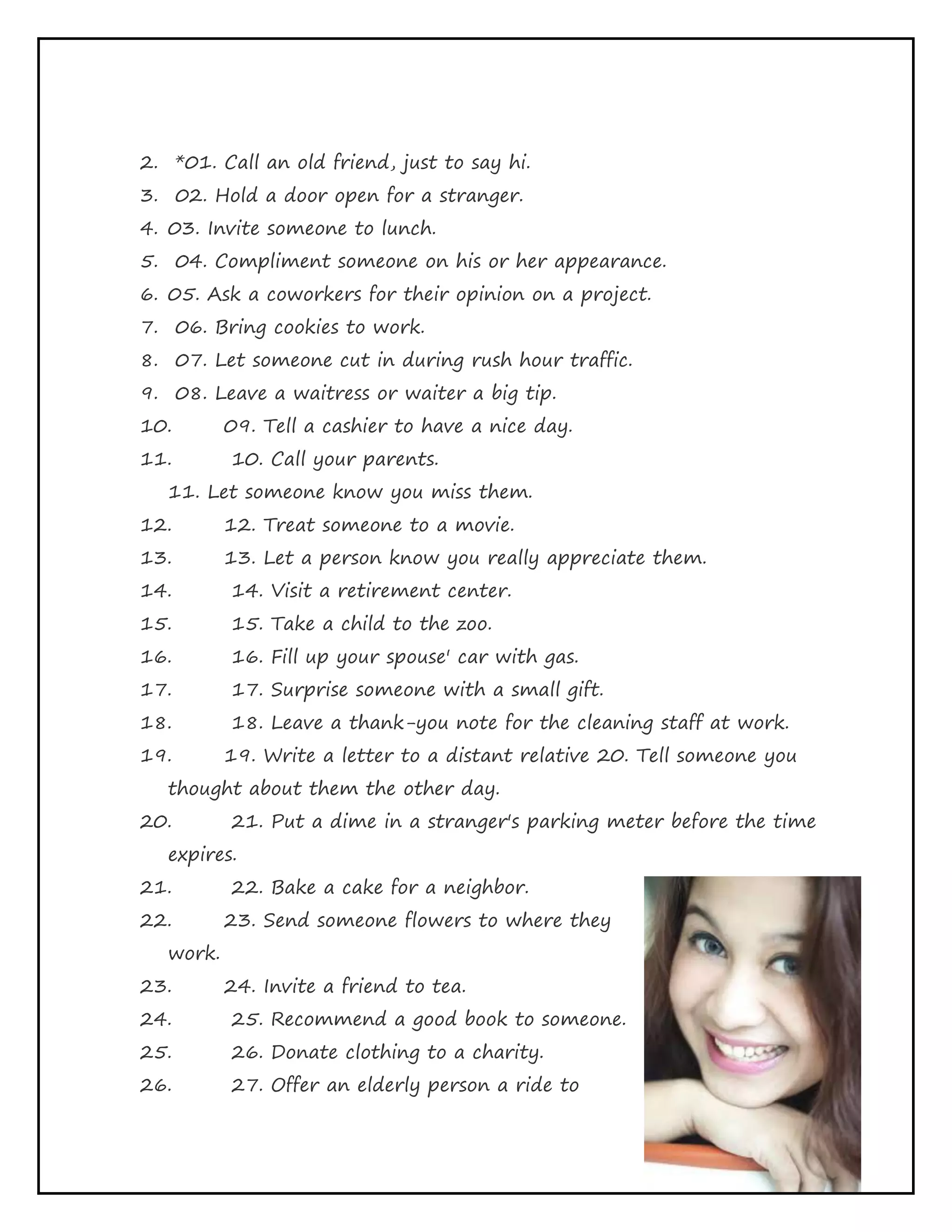 Page 23 of 65
2. *01. Call an old friend, just to say hi.
3. 02. Hold a door open for a stranger.
4. 03. Invite someone to lunch.
5. 04. Compliment someone on his or her appearance.
6. 05. Ask a coworkers for their opinion on a project.
7. 06. Bring cookies to work.
8. 07. Let someone cut in during rush hour traffic.
9. 08. Leave a waitress or waiter a big tip.
10. 09. Tell a cashier to have a nice day.
11. 10. Call your parents.
11. Let someone know you miss them.
12. 12. Treat someone to a movie.
13. 13. Let a person know you really appreciate them.
14. 14. Visit a retirement center.
15. 15. Take a child to the zoo.
16. 16. Fill up your spouse' car with gas.
17. 17. Surprise someone with a small gift.
18. 18. Leave a thank-you note for the cleaning staff at work.
19. 19. Write a letter to a distant relative 20. Tell someone you
thought about them the other day.
20. 21. Put a dime in a stranger's parking meter before the time
expires.
21. 22. Bake a cake for a neighbor.
22. 23. Send someone flowers to where they
work.
23. 24. Invite a friend to tea.
24. 25. Recommend a good book to someone.
25. 26. Donate clothing to a charity.
26. 27. Offer an elderly person a ride to
 