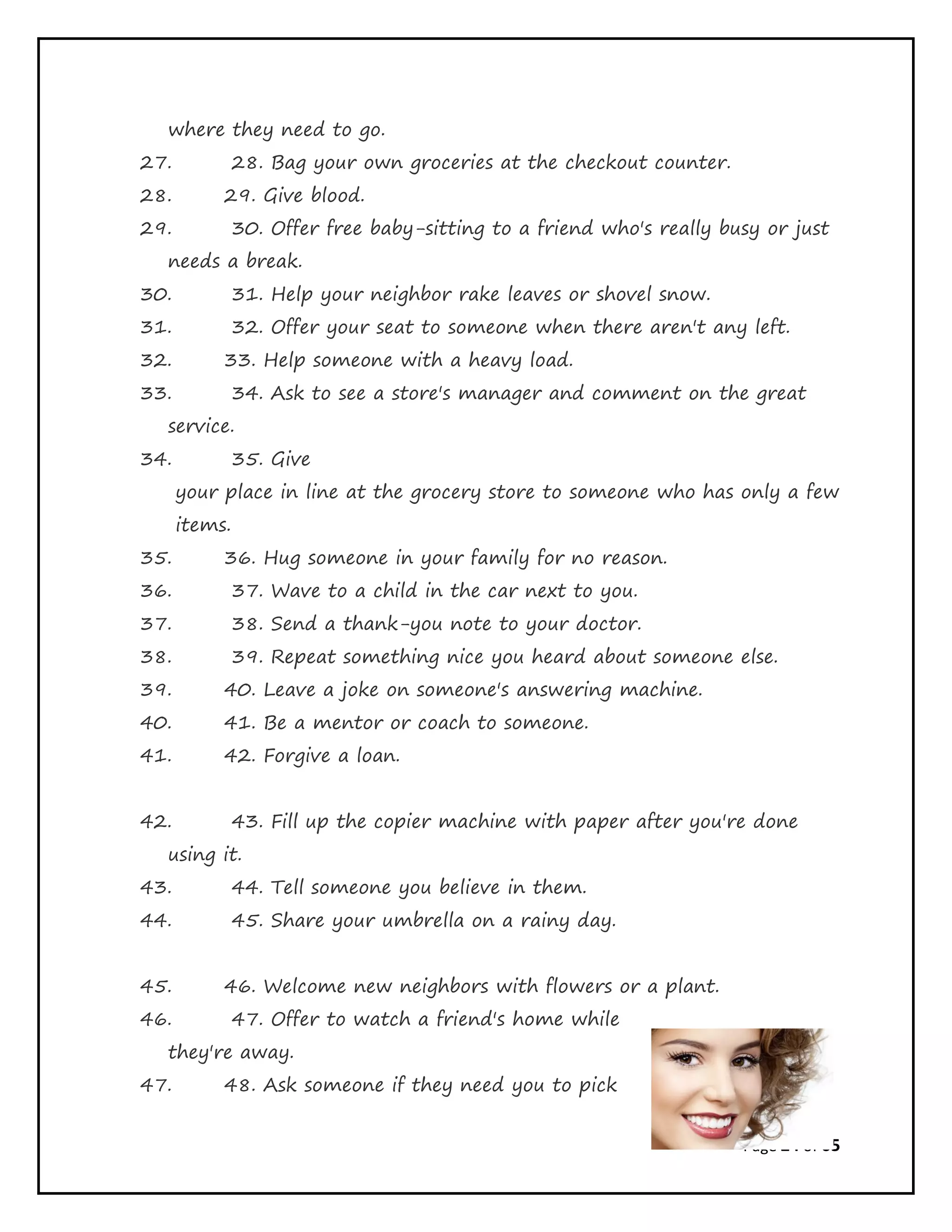 Page 24 of 65
where they need to go.
27. 28. Bag your own groceries at the checkout counter.
28. 29. Give blood.
29. 30. Offer free baby-sitting to a friend who's really busy or just
needs a break.
30. 31. Help your neighbor rake leaves or shovel snow.
31. 32. Offer your seat to someone when there aren't any left.
32. 33. Help someone with a heavy load.
33. 34. Ask to see a store's manager and comment on the great
service.
34. 35. Give
your place in line at the grocery store to someone who has only a few
items.
35. 36. Hug someone in your family for no reason.
36. 37. Wave to a child in the car next to you.
37. 38. Send a thank-you note to your doctor.
38. 39. Repeat something nice you heard about someone else.
39. 40. Leave a joke on someone's answering machine.
40. 41. Be a mentor or coach to someone.
41. 42. Forgive a loan.
42. 43. Fill up the copier machine with paper after you're done
using it.
43. 44. Tell someone you believe in them.
44. 45. Share your umbrella on a rainy day.
45. 46. Welcome new neighbors with flowers or a plant.
46. 47. Offer to watch a friend's home while
they're away.
47. 48. Ask someone if they need you to pick
 