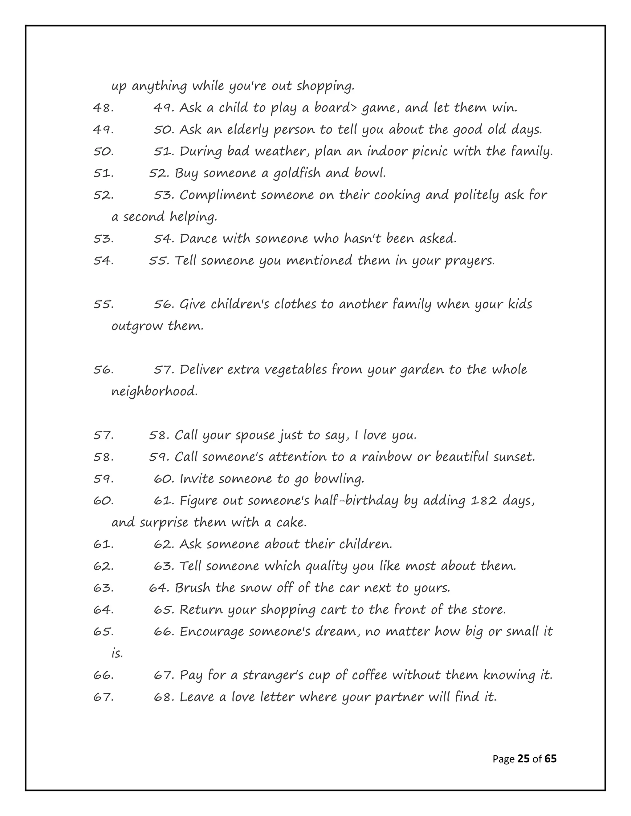 Page 25 of 65
up anything while you're out shopping.
48. 49. Ask a child to play a board> game, and let them win.
49. 50. Ask an elderly person to tell you about the good old days.
50. 51. During bad weather, plan an indoor picnic with the family.
51. 52. Buy someone a goldfish and bowl.
52. 53. Compliment someone on their cooking and politely ask for
a second helping.
53. 54. Dance with someone who hasn't been asked.
54. 55. Tell someone you mentioned them in your prayers.
55. 56. Give children's clothes to another family when your kids
outgrow them.
56. 57. Deliver extra vegetables from your garden to the whole
neighborhood.
57. 58. Call your spouse just to say, I love you.
58. 59. Call someone's attention to a rainbow or beautiful sunset.
59. 60. Invite someone to go bowling.
60. 61. Figure out someone's half-birthday by adding 182 days,
and surprise them with a cake.
61. 62. Ask someone about their children.
62. 63. Tell someone which quality you like most about them.
63. 64. Brush the snow off of the car next to yours.
64. 65. Return your shopping cart to the front of the store.
65. 66. Encourage someone's dream, no matter how big or small it
is.
66. 67. Pay for a stranger's cup of coffee without them knowing it.
67. 68. Leave a love letter where your partner will find it.
 