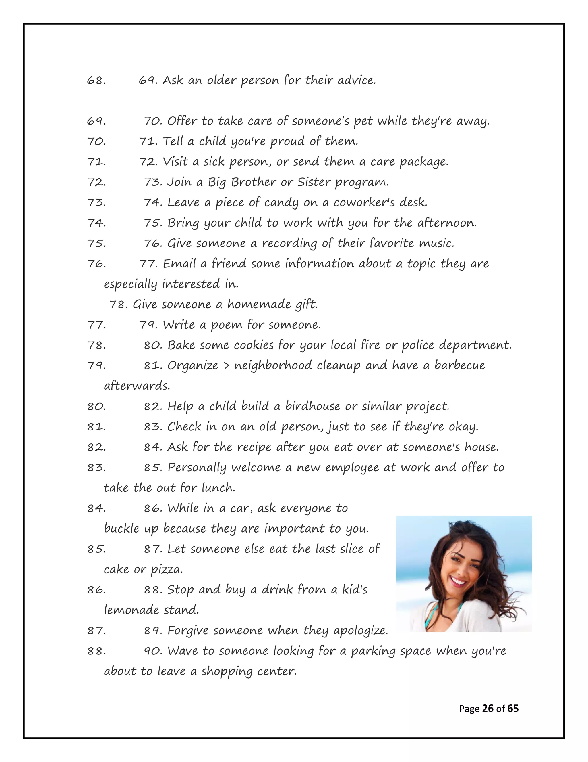 Page 26 of 65
68. 69. Ask an older person for their advice.
69. 70. Offer to take care of someone's pet while they're away.
70. 71. Tell a child you're proud of them.
71. 72. Visit a sick person, or send them a care package.
72. 73. Join a Big Brother or Sister program.
73. 74. Leave a piece of candy on a coworker's desk.
74. 75. Bring your child to work with you for the afternoon.
75. 76. Give someone a recording of their favorite music.
76. 77. Email a friend some information about a topic they are
especially interested in.
78. Give someone a homemade gift.
77. 79. Write a poem for someone.
78. 80. Bake some cookies for your local fire or police department.
79. 81. Organize > neighborhood cleanup and have a barbecue
afterwards.
80. 82. Help a child build a birdhouse or similar project.
81. 83. Check in on an old person, just to see if they're okay.
82. 84. Ask for the recipe after you eat over at someone's house.
83. 85. Personally welcome a new employee at work and offer to
take the out for lunch.
84. 86. While in a car, ask everyone to
buckle up because they are important to you.
85. 87. Let someone else eat the last slice of
cake or pizza.
86. 88. Stop and buy a drink from a kid's
lemonade stand.
87. 89. Forgive someone when they apologize.
88. 90. Wave to someone looking for a parking space when you're
about to leave a shopping center.
 