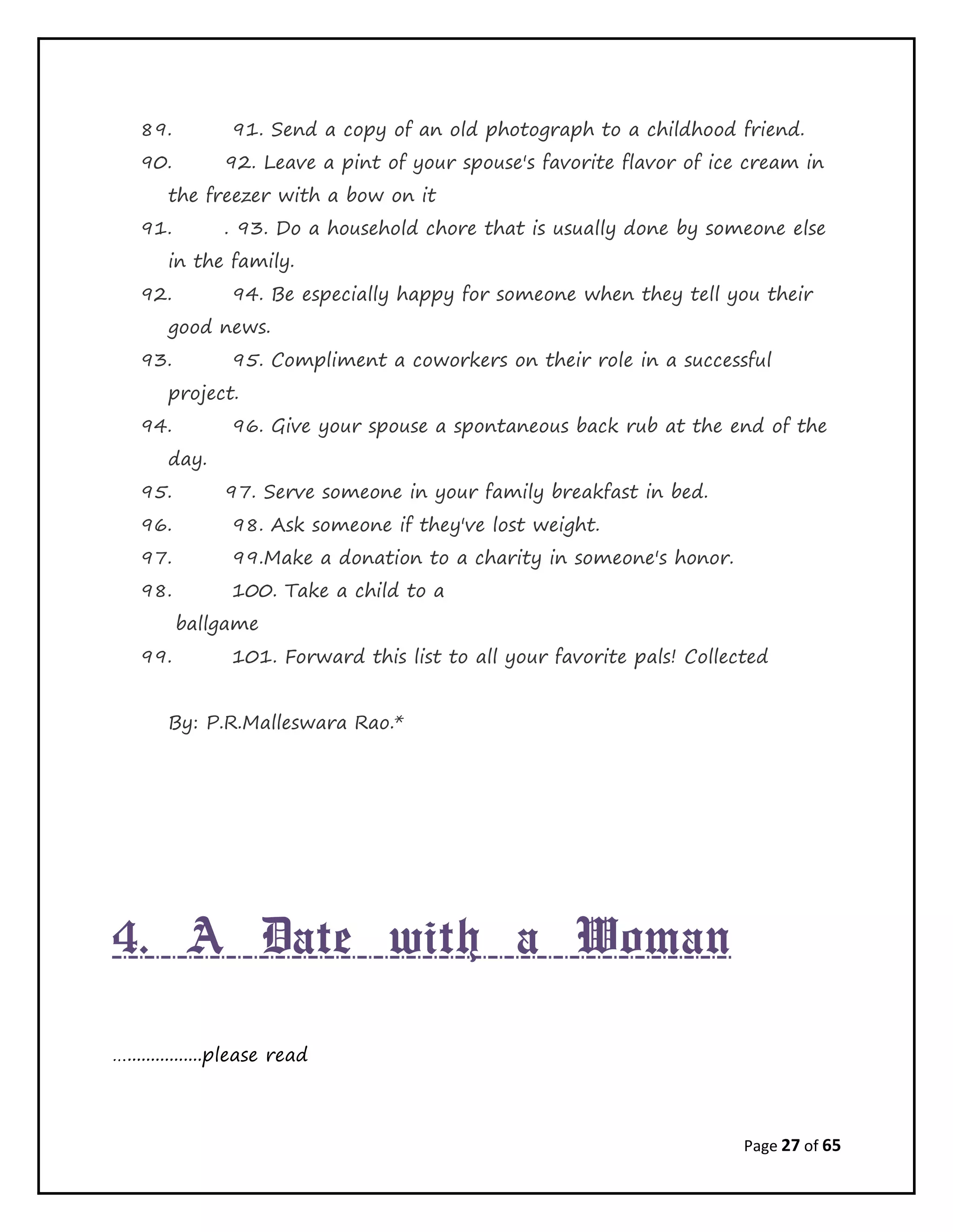 Page 27 of 65
89. 91. Send a copy of an old photograph to a childhood friend.
90. 92. Leave a pint of your spouse's favorite flavor of ice cream in
the freezer with a bow on it
91. . 93. Do a household chore that is usually done by someone else
in the family.
92. 94. Be especially happy for someone when they tell you their
good news.
93. 95. Compliment a coworkers on their role in a successful
project.
94. 96. Give your spouse a spontaneous back rub at the end of the
day.
95. 97. Serve someone in your family breakfast in bed.
96. 98. Ask someone if they've lost weight.
97. 99.Make a donation to a charity in someone's honor.
98. 100. Take a child to a
ballgame
99. 101. Forward this list to all your favorite pals! Collected
By: P.R.Malleswara Rao.*
4. A Date with a Woman
…................please read
 
