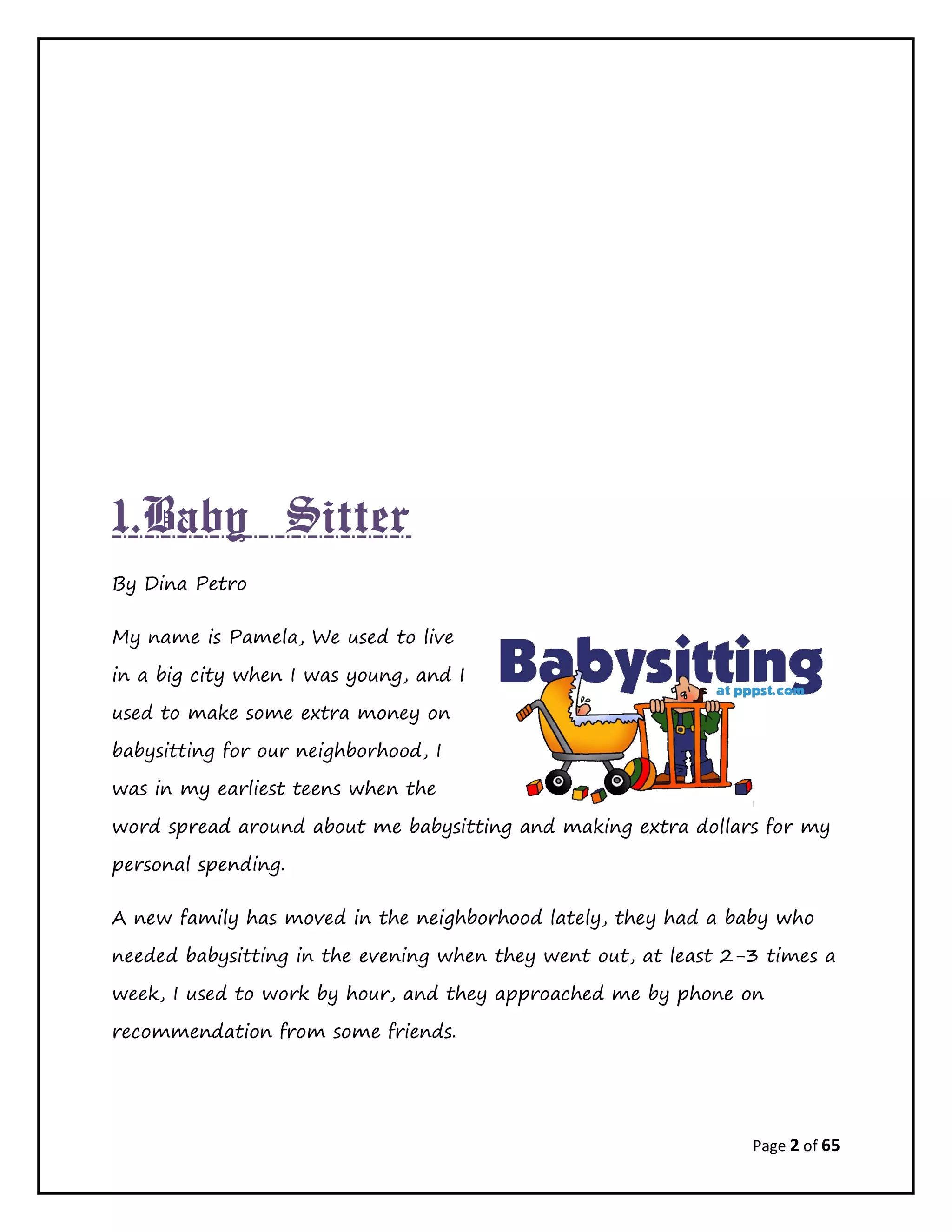 Page 2 of 65
1.Baby Sitter
By Dina Petro
My name is Pamela, We used to live
in a big city when I was young, and I
used to make some extra money on
babysitting for our neighborhood, I
was in my earliest teens when the
word spread around about me babysitting and making extra dollars for my
personal spending.
A new family has moved in the neighborhood lately, they had a baby who
needed babysitting in the evening when they went out, at least 2-3 times a
week, I used to work by hour, and they approached me by phone on
recommendation from some friends.
 