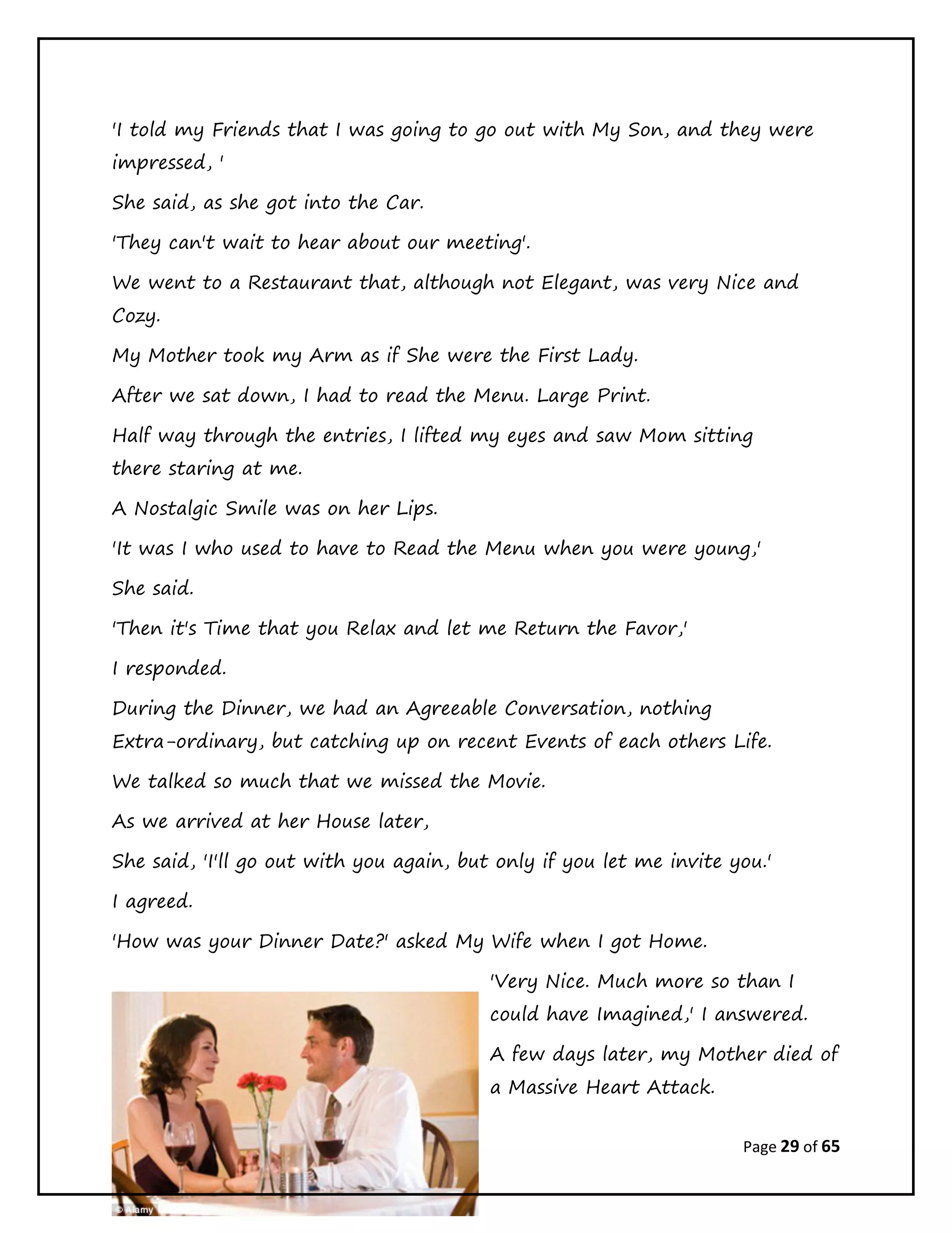 Page 29 of 65
'I told my Friends that I was going to go out with My Son, and they were
impressed, '
She said, as she got into the Car.
'They can't wait to hear about our meeting'.
We went to a Restaurant that, although not Elegant, was very Nice and
Cozy.
My Mother took my Arm as if She were the First Lady.
After we sat down, I had to read the Menu. Large Print.
Half way through the entries, I lifted my eyes and saw Mom sitting
there staring at me.
A Nostalgic Smile was on her Lips.
'It was I who used to have to Read the Menu when you were young,'
She said.
'Then it's Time that you Relax and let me Return the Favor,'
I responded.
During the Dinner, we had an Agreeable Conversation, nothing
Extra-ordinary, but catching up on recent Events of each others Life.
We talked so much that we missed the Movie.
As we arrived at her House later,
She said, 'I'll go out with you again, but only if you let me invite you.'
I agreed.
'How was your Dinner Date?' asked My Wife when I got Home.
'Very Nice. Much more so than I
could have Imagined,' I answered.
A few days later, my Mother died of
a Massive Heart Attack.
 