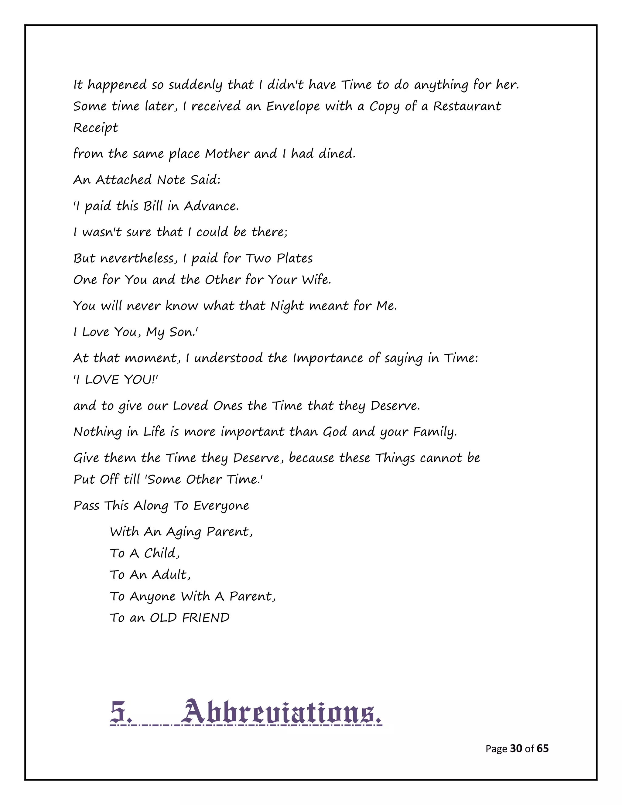 Page 30 of 65
It happened so suddenly that I didn't have Time to do anything for her.
Some time later, I received an Envelope with a Copy of a Restaurant
Receipt
from the same place Mother and I had dined.
An Attached Note Said:
'I paid this Bill in Advance.
I wasn't sure that I could be there;
But nevertheless, I paid for Two Plates
One for You and the Other for Your Wife.
You will never know what that Night meant for Me.
I Love You, My Son.'
At that moment, I understood the Importance of saying in Time:
'I LOVE YOU!'
and to give our Loved Ones the Time that they Deserve.
Nothing in Life is more important than God and your Family.
Give them the Time they Deserve, because these Things cannot be
Put Off till 'Some Other Time.'
Pass This Along To Everyone
With An Aging Parent,
To A Child,
To An Adult,
To Anyone With A Parent,
To an OLD FRIEND
5. Abbreviations.
 