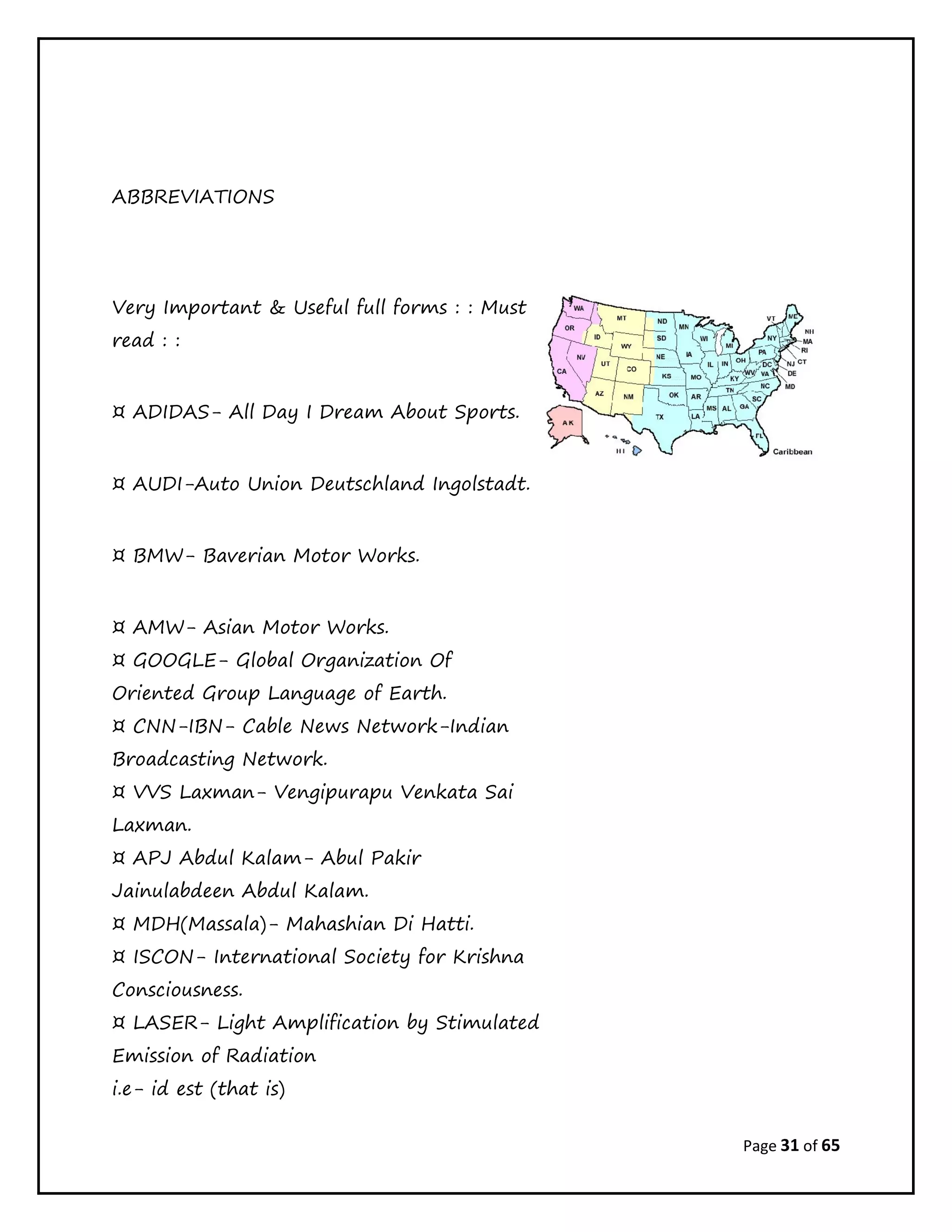 Page 31 of 65
ABBREVIATIONS
Very Important & Useful full forms : : Must
read : :
¤ ADIDAS- All Day I Dream About Sports.
¤ AUDI-Auto Union Deutschland Ingolstadt.
¤ BMW- Baverian Motor Works.
¤ AMW- Asian Motor Works.
¤ GOOGLE- Global Organization Of
Oriented Group Language of Earth.
¤ CNN-IBN- Cable News Network-Indian
Broadcasting Network.
¤ VVS Laxman- Vengipurapu Venkata Sai
Laxman.
¤ APJ Abdul Kalam- Abul Pakir
Jainulabdeen Abdul Kalam.
¤ MDH(Massala)- Mahashian Di Hatti.
¤ ISCON- International Society for Krishna
Consciousness.
¤ LASER- Light Amplification by Stimulated
Emission of Radiation
i.e- id est (that is)
 