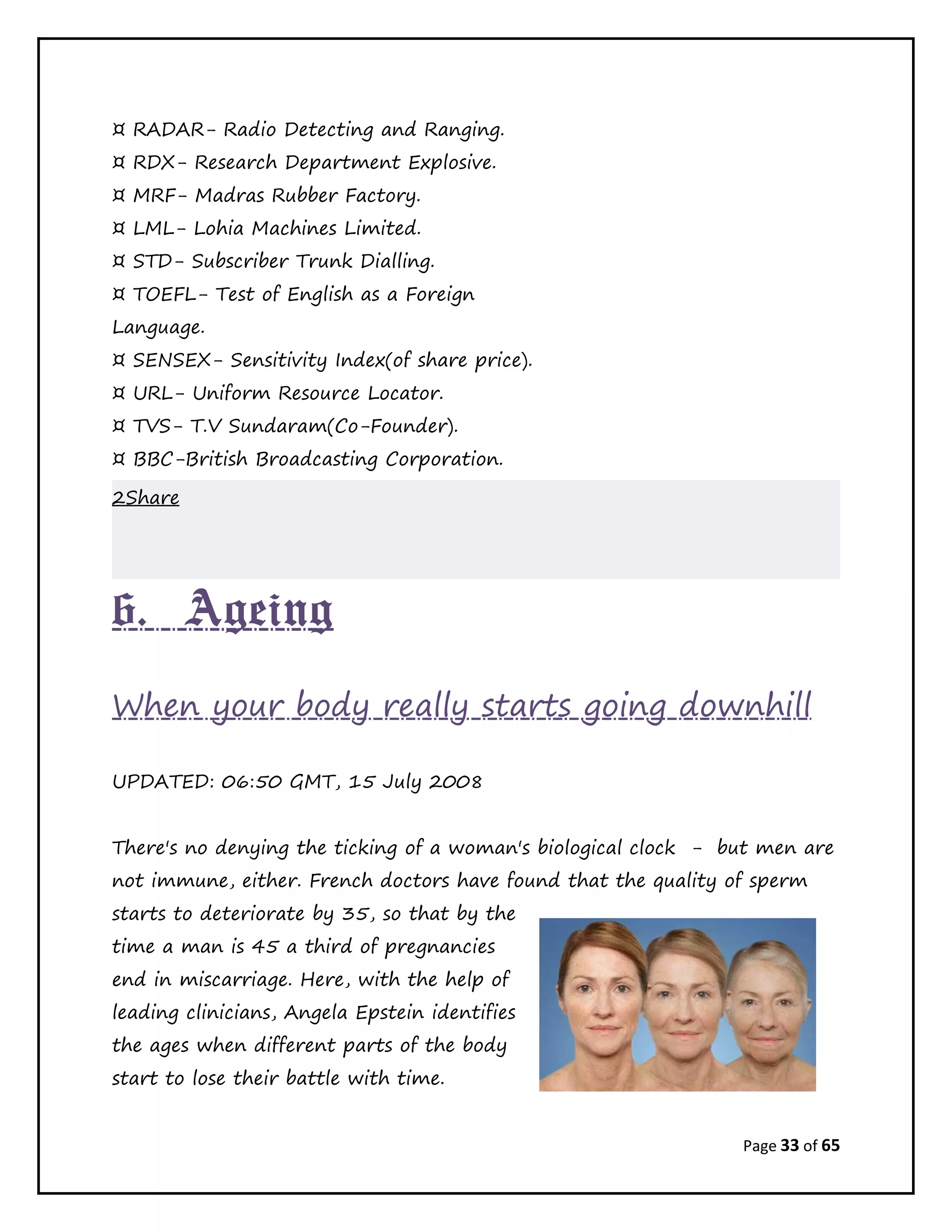 Page 33 of 65
¤ RADAR- Radio Detecting and Ranging.
¤ RDX- Research Department Explosive.
¤ MRF- Madras Rubber Factory.
¤ LML- Lohia Machines Limited.
¤ STD- Subscriber Trunk Dialling.
¤ TOEFL- Test of English as a Foreign
Language.
¤ SENSEX- Sensitivity Index(of share price).
¤ URL- Uniform Resource Locator.
¤ TVS- T.V Sundaram(Co-Founder).
¤ BBC-British Broadcasting Corporation.
2Share
6. Ageing
When your body really starts going downhill
UPDATED: 06:50 GMT, 15 July 2008
There's no denying the ticking of a woman's biological clock - but men are
not immune, either. French doctors have found that the quality of sperm
starts to deteriorate by 35, so that by the
time a man is 45 a third of pregnancies
end in miscarriage. Here, with the help of
leading clinicians, Angela Epstein identifies
the ages when different parts of the body
start to lose their battle with time.
 