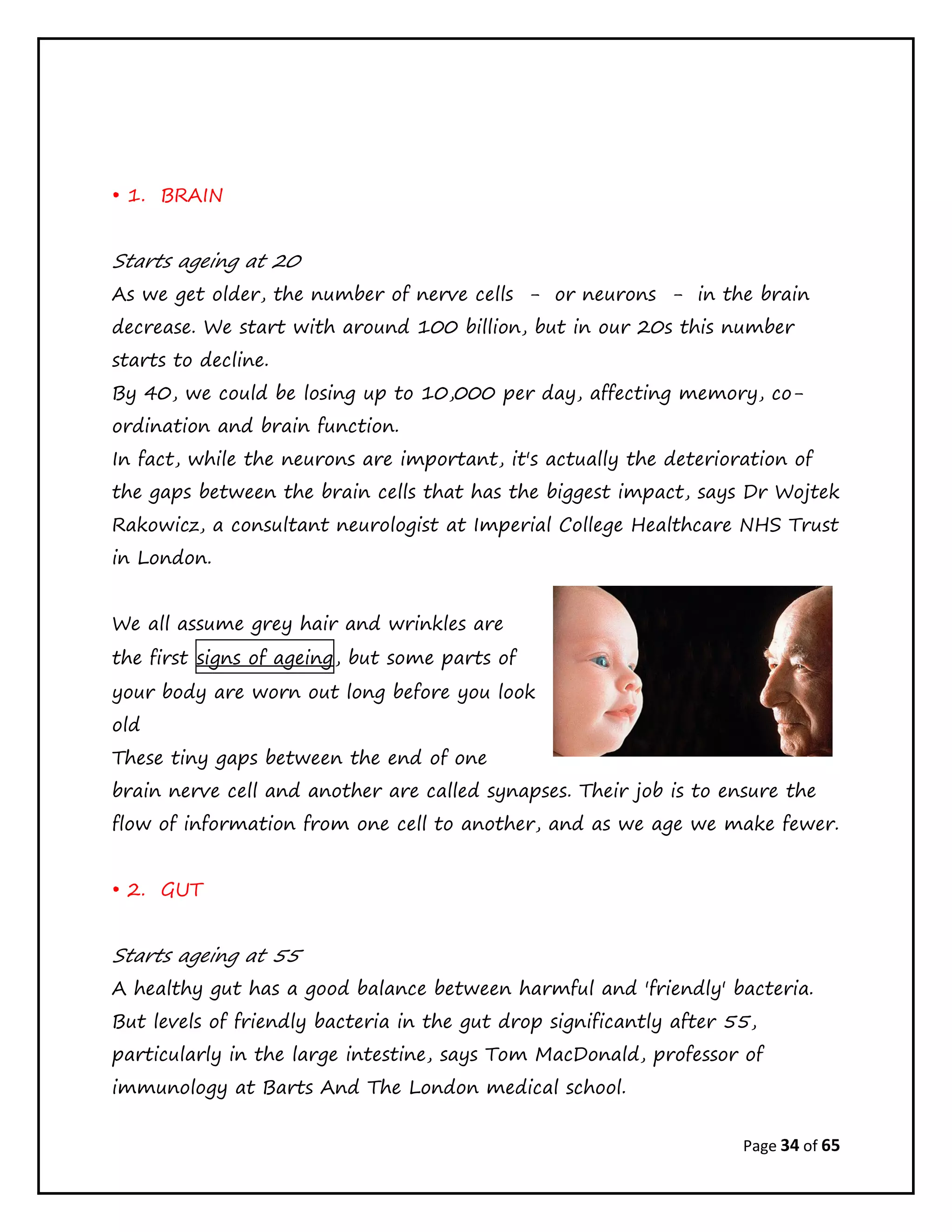 Page 34 of 65
• 1. BRAIN
Starts ageing at 20
As we get older, the number of nerve cells - or neurons - in the brain
decrease. We start with around 100 billion, but in our 20s this number
starts to decline.
By 40, we could be losing up to 10,000 per day, affecting memory, co-
ordination and brain function.
In fact, while the neurons are important, it's actually the deterioration of
the gaps between the brain cells that has the biggest impact, says Dr Wojtek
Rakowicz, a consultant neurologist at Imperial College Healthcare NHS Trust
in London.
We all assume grey hair and wrinkles are
the first signs of ageing, but some parts of
your body are worn out long before you look
old
These tiny gaps between the end of one
brain nerve cell and another are called synapses. Their job is to ensure the
flow of information from one cell to another, and as we age we make fewer.
• 2. GUT
Starts ageing at 55
A healthy gut has a good balance between harmful and 'friendly' bacteria.
But levels of friendly bacteria in the gut drop significantly after 55,
particularly in the large intestine, says Tom MacDonald, professor of
immunology at Barts And The London medical school.
 