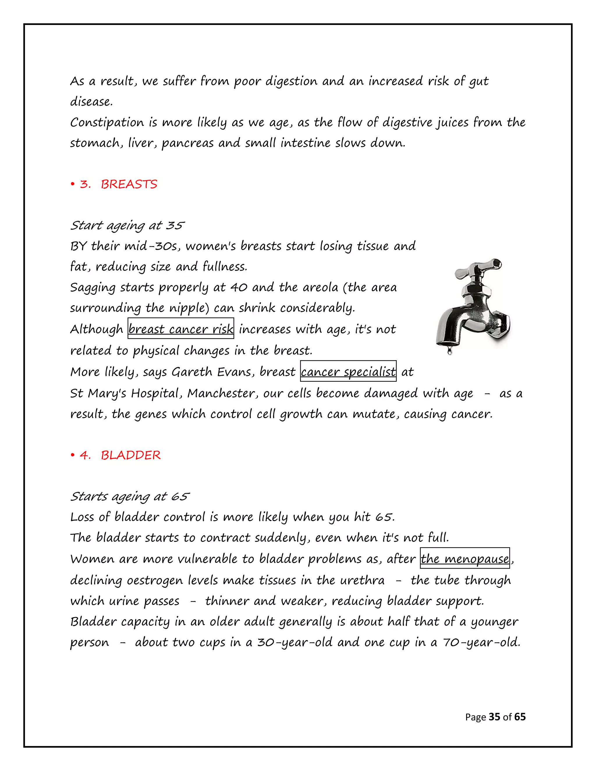 Page 35 of 65
As a result, we suffer from poor digestion and an increased risk of gut
disease.
Constipation is more likely as we age, as the flow of digestive juices from the
stomach, liver, pancreas and small intestine slows down.
• 3. BREASTS
Start ageing at 35
BY their mid-30s, women's breasts start losing tissue and
fat, reducing size and fullness.
Sagging starts properly at 40 and the areola (the area
surrounding the nipple) can shrink considerably.
Although breast cancer risk increases with age, it's not
related to physical changes in the breast.
More likely, says Gareth Evans, breast cancer specialist at
St Mary's Hospital, Manchester, our cells become damaged with age - as a
result, the genes which control cell growth can mutate, causing cancer.
• 4. BLADDER
Starts ageing at 65
Loss of bladder control is more likely when you hit 65.
The bladder starts to contract suddenly, even when it's not full.
Women are more vulnerable to bladder problems as, after the menopause,
declining oestrogen levels make tissues in the urethra - the tube through
which urine passes - thinner and weaker, reducing bladder support.
Bladder capacity in an older adult generally is about half that of a younger
person - about two cups in a 30-year-old and one cup in a 70-year-old.
 