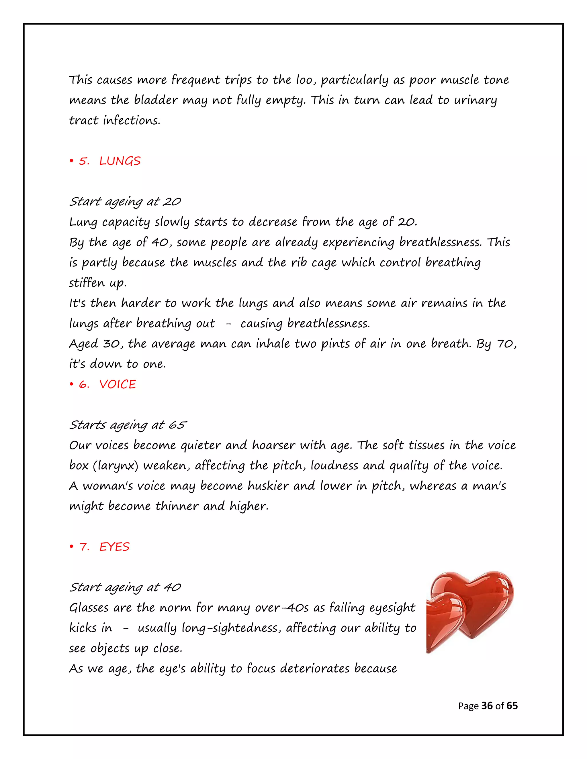 Page 36 of 65
This causes more frequent trips to the loo, particularly as poor muscle tone
means the bladder may not fully empty. This in turn can lead to urinary
tract infections.
• 5. LUNGS
Start ageing at 20
Lung capacity slowly starts to decrease from the age of 20.
By the age of 40, some people are already experiencing breathlessness. This
is partly because the muscles and the rib cage which control breathing
stiffen up.
It's then harder to work the lungs and also means some air remains in the
lungs after breathing out - causing breathlessness.
Aged 30, the average man can inhale two pints of air in one breath. By 70,
it's down to one.
• 6. VOICE
Starts ageing at 65
Our voices become quieter and hoarser with age. The soft tissues in the voice
box (larynx) weaken, affecting the pitch, loudness and quality of the voice.
A woman's voice may become huskier and lower in pitch, whereas a man's
might become thinner and higher.
• 7. EYES
Start ageing at 40
Glasses are the norm for many over-40s as failing eyesight
kicks in - usually long-sightedness, affecting our ability to
see objects up close.
As we age, the eye's ability to focus deteriorates because
 