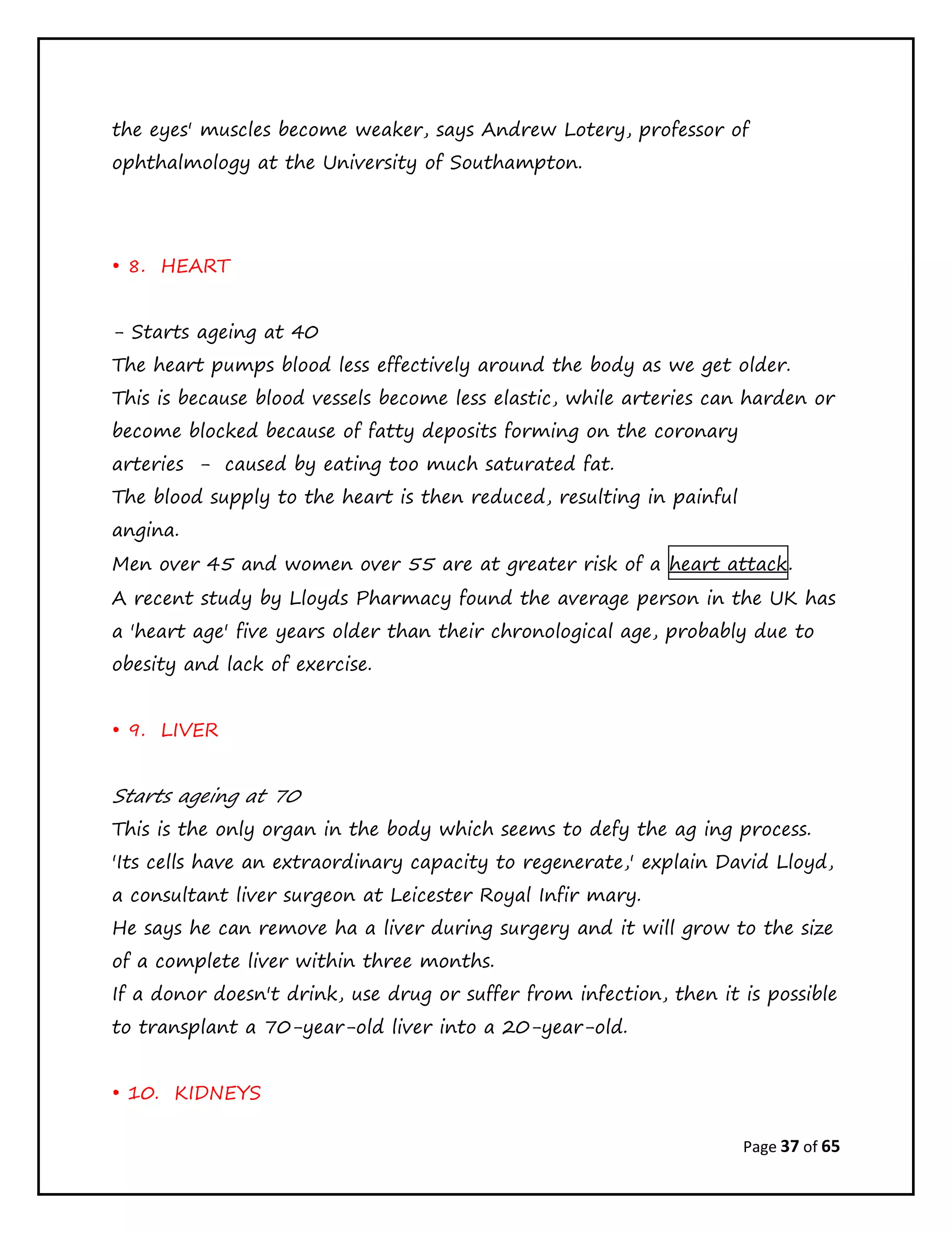 Page 37 of 65
the eyes' muscles become weaker, says Andrew Lotery, professor of
ophthalmology at the University of Southampton.
• 8. HEART
- Starts ageing at 40
The heart pumps blood less effectively around the body as we get older.
This is because blood vessels become less elastic, while arteries can harden or
become blocked because of fatty deposits forming on the coronary
arteries - caused by eating too much saturated fat.
The blood supply to the heart is then reduced, resulting in painful
angina.
Men over 45 and women over 55 are at greater risk of a heart attack.
A recent study by Lloyds Pharmacy found the average person in the UK has
a 'heart age' five years older than their chronological age, probably due to
obesity and lack of exercise.
• 9. LIVER
Starts ageing at 70
This is the only organ in the body which seems to defy the ag ing process.
'Its cells have an extraordinary capacity to regenerate,' explain David Lloyd,
a consultant liver surgeon at Leicester Royal Infir mary.
He says he can remove ha a liver during surgery and it will grow to the size
of a complete liver within three months.
If a donor doesn't drink, use drug or suffer from infection, then it is possible
to transplant a 70-year-old liver into a 20-year-old.
• 10. KIDNEYS
 
