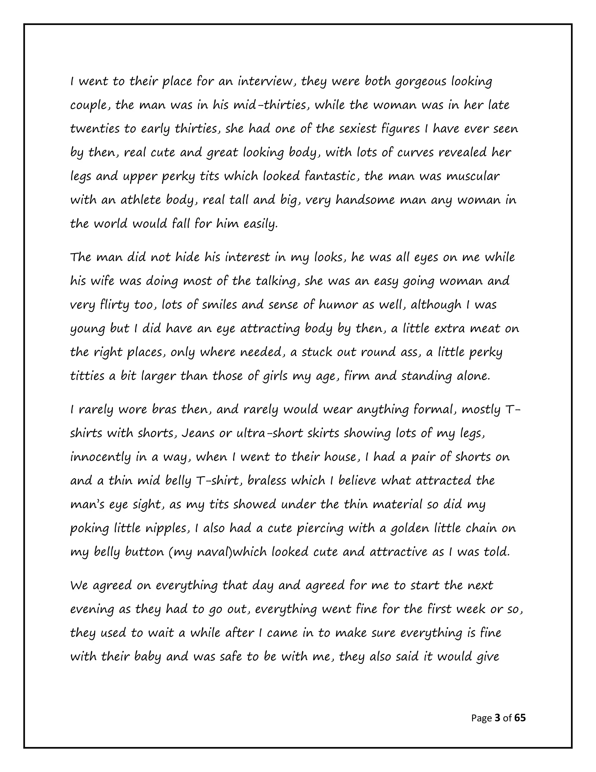 Page 3 of 65
I went to their place for an interview, they were both gorgeous looking
couple, the man was in his mid-thirties, while the woman was in her late
twenties to early thirties, she had one of the sexiest figures I have ever seen
by then, real cute and great looking body, with lots of curves revealed her
legs and upper perky tits which looked fantastic, the man was muscular
with an athlete body, real tall and big, very handsome man any woman in
the world would fall for him easily.
The man did not hide his interest in my looks, he was all eyes on me while
his wife was doing most of the talking, she was an easy going woman and
very flirty too, lots of smiles and sense of humor as well, although I was
young but I did have an eye attracting body by then, a little extra meat on
the right places, only where needed, a stuck out round ass, a little perky
titties a bit larger than those of girls my age, firm and standing alone.
I rarely wore bras then, and rarely would wear anything formal, mostly T-
shirts with shorts, Jeans or ultra-short skirts showing lots of my legs,
innocently in a way, when I went to their house, I had a pair of shorts on
and a thin mid belly T-shirt, braless which I believe what attracted the
man’s eye sight, as my tits showed under the thin material so did my
poking little nipples, I also had a cute piercing with a golden little chain on
my belly button (my naval)which looked cute and attractive as I was told.
We agreed on everything that day and agreed for me to start the next
evening as they had to go out, everything went fine for the first week or so,
they used to wait a while after I came in to make sure everything is fine
with their baby and was safe to be with me, they also said it would give
 