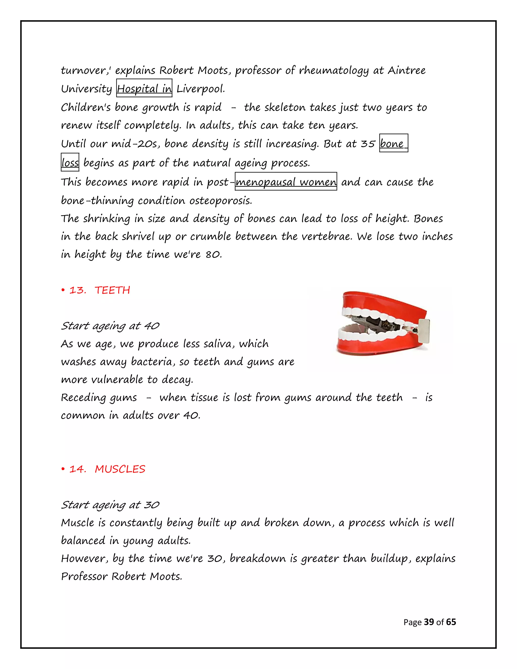 Page 39 of 65
turnover,' explains Robert Moots, professor of rheumatology at Aintree
University Hospital in Liverpool.
Children's bone growth is rapid - the skeleton takes just two years to
renew itself completely. In adults, this can take ten years.
Until our mid-20s, bone density is still increasing. But at 35 bone
loss begins as part of the natural ageing process.
This becomes more rapid in post-menopausal women and can cause the
bone-thinning condition osteoporosis.
The shrinking in size and density of bones can lead to loss of height. Bones
in the back shrivel up or crumble between the vertebrae. We lose two inches
in height by the time we're 80.
• 13. TEETH
Start ageing at 40
As we age, we produce less saliva, which
washes away bacteria, so teeth and gums are
more vulnerable to decay.
Receding gums - when tissue is lost from gums around the teeth - is
common in adults over 40.
• 14. MUSCLES
Start ageing at 30
Muscle is constantly being built up and broken down, a process which is well
balanced in young adults.
However, by the time we're 30, breakdown is greater than buildup, explains
Professor Robert Moots.
 