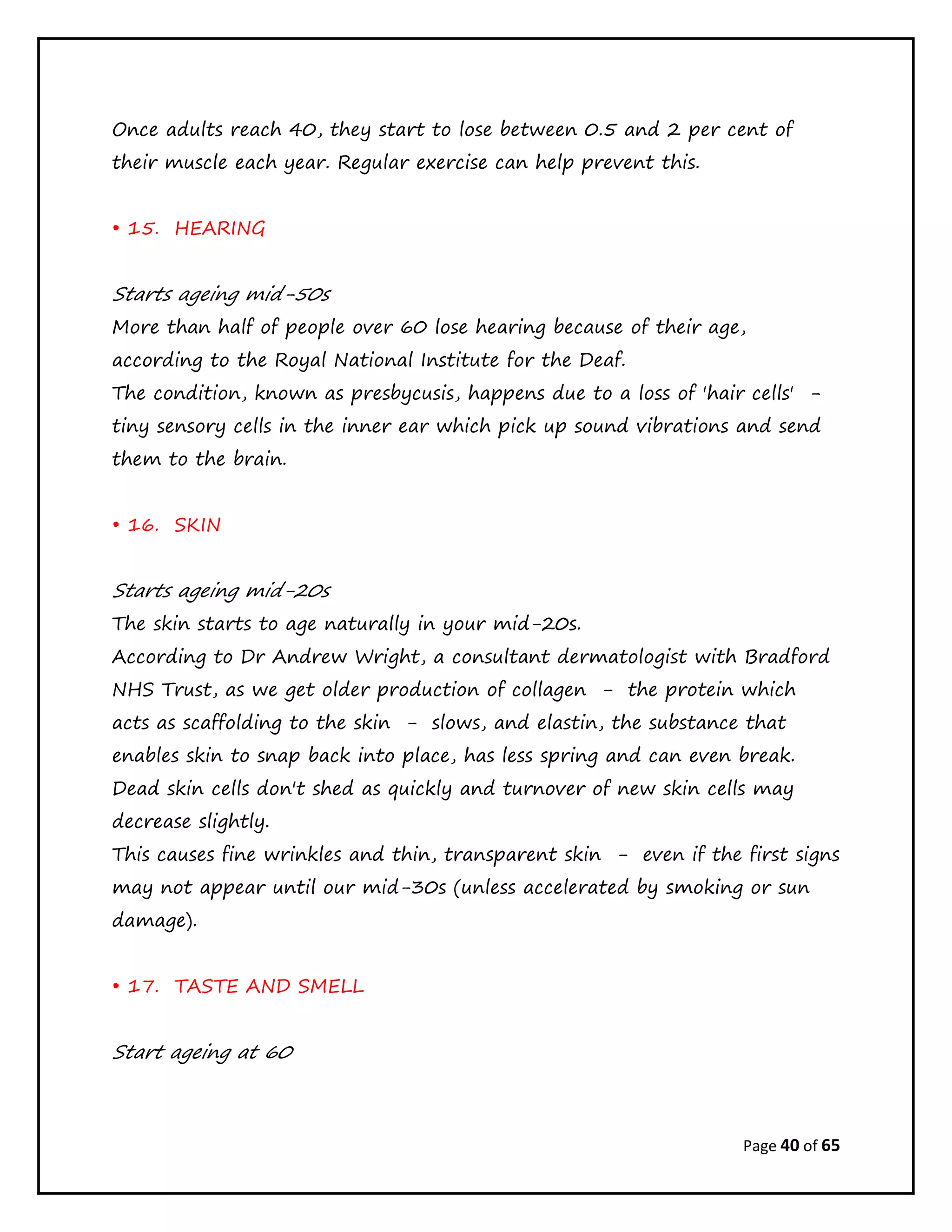 Page 40 of 65
Once adults reach 40, they start to lose between 0.5 and 2 per cent of
their muscle each year. Regular exercise can help prevent this.
• 15. HEARING
Starts ageing mid-50s
More than half of people over 60 lose hearing because of their age,
according to the Royal National Institute for the Deaf.
The condition, known as presbycusis, happens due to a loss of 'hair cells' -
tiny sensory cells in the inner ear which pick up sound vibrations and send
them to the brain.
• 16. SKIN
Starts ageing mid-20s
The skin starts to age naturally in your mid-20s.
According to Dr Andrew Wright, a consultant dermatologist with Bradford
NHS Trust, as we get older production of collagen - the protein which
acts as scaffolding to the skin - slows, and elastin, the substance that
enables skin to snap back into place, has less spring and can even break.
Dead skin cells don't shed as quickly and turnover of new skin cells may
decrease slightly.
This causes fine wrinkles and thin, transparent skin - even if the first signs
may not appear until our mid-30s (unless accelerated by smoking or sun
damage).
• 17. TASTE AND SMELL
Start ageing at 60
 