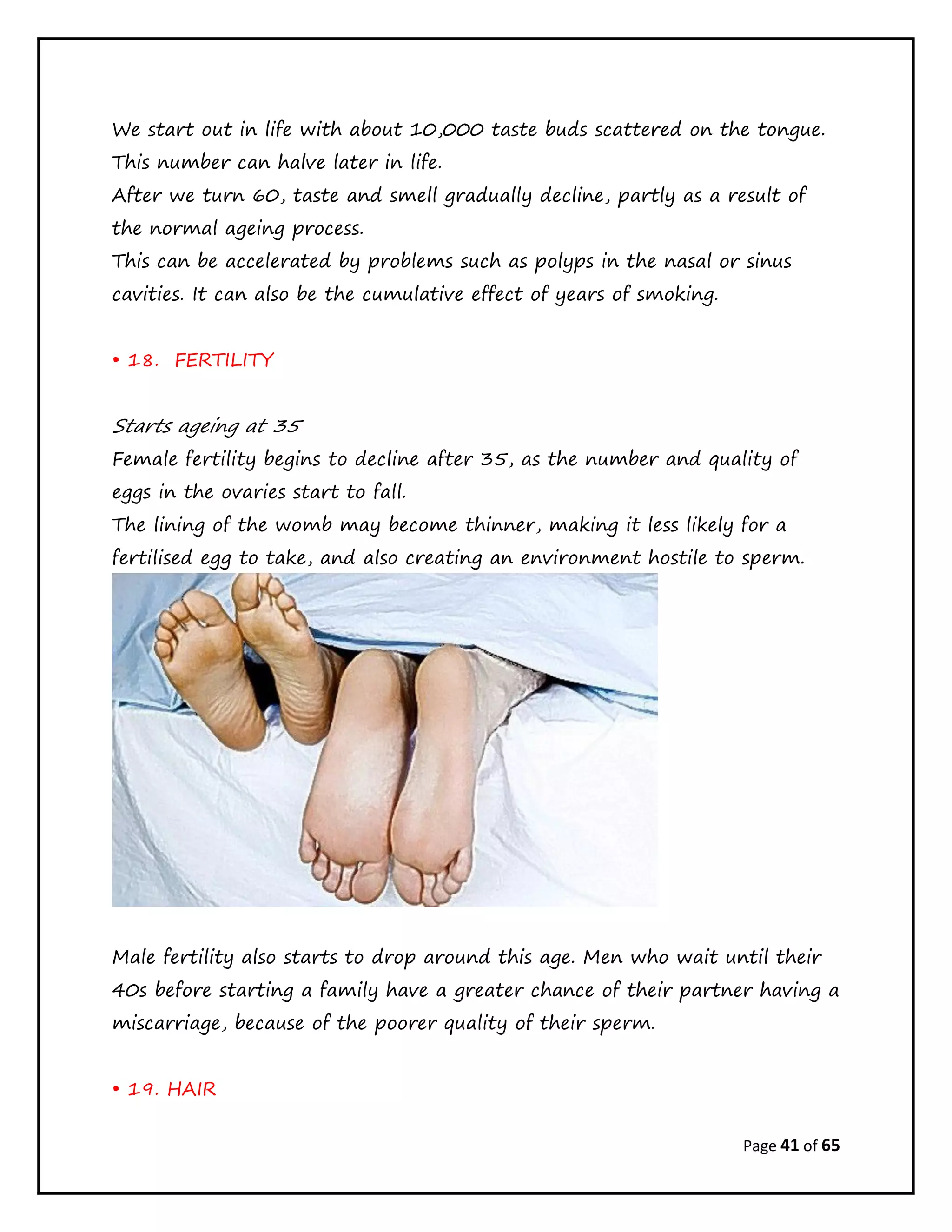 Page 41 of 65
We start out in life with about 10,000 taste buds scattered on the tongue.
This number can halve later in life.
After we turn 60, taste and smell gradually decline, partly as a result of
the normal ageing process.
This can be accelerated by problems such as polyps in the nasal or sinus
cavities. It can also be the cumulative effect of years of smoking.
• 18. FERTILITY
Starts ageing at 35
Female fertility begins to decline after 35, as the number and quality of
eggs in the ovaries start to fall.
The lining of the womb may become thinner, making it less likely for a
fertilised egg to take, and also creating an environment hostile to sperm.
Male fertility also starts to drop around this age. Men who wait until their
40s before starting a family have a greater chance of their partner having a
miscarriage, because of the poorer quality of their sperm.
• 19. HAIR
 