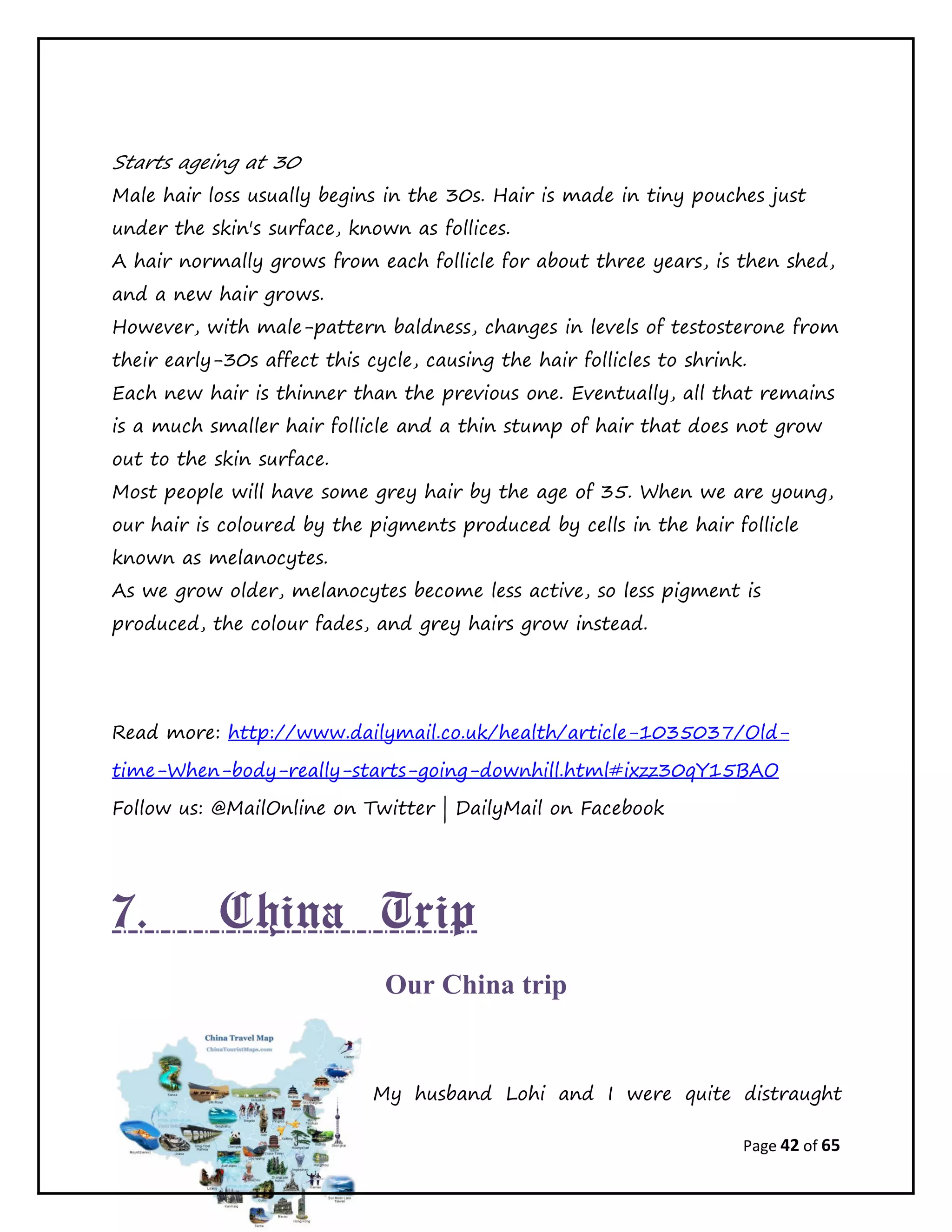 Page 42 of 65
Starts ageing at 30
Male hair loss usually begins in the 30s. Hair is made in tiny pouches just
under the skin's surface, known as follices.
A hair normally grows from each follicle for about three years, is then shed,
and a new hair grows.
However, with male-pattern baldness, changes in levels of testosterone from
their early-30s affect this cycle, causing the hair follicles to shrink.
Each new hair is thinner than the previous one. Eventually, all that remains
is a much smaller hair follicle and a thin stump of hair that does not grow
out to the skin surface.
Most people will have some grey hair by the age of 35. When we are young,
our hair is coloured by the pigments produced by cells in the hair follicle
known as melanocytes.
As we grow older, melanocytes become less active, so less pigment is
produced, the colour fades, and grey hairs grow instead.
Read more: http://www.dailymail.co.uk/health/article-1035037/Old-
time-When-body-really-starts-going-downhill.html#ixzz30qY15BAO
Follow us: @MailOnline on Twitter | DailyMail on Facebook
7. China Trip
Our China trip
My husband Lohi and I were quite distraught
 