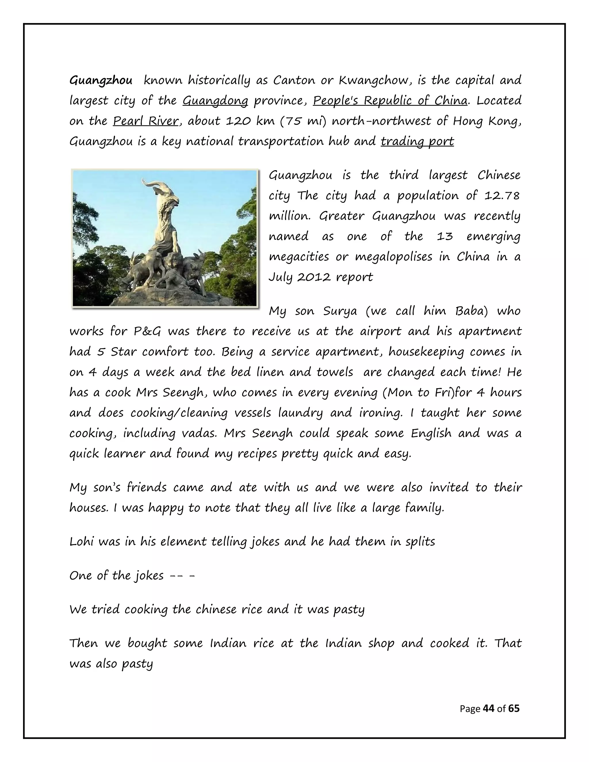 Page 44 of 65
Guangzhou known historically as Canton or Kwangchow, is the capital and
largest city of the Guangdong province, People's Republic of China. Located
on the Pearl River, about 120 km (75 mi) north-northwest of Hong Kong,
Guangzhou is a key national transportation hub and trading port
Guangzhou is the third largest Chinese
city The city had a population of 12.78
million. Greater Guangzhou was recently
named as one of the 13 emerging
megacities or megalopolises in China in a
July 2012 report
My son Surya (we call him Baba) who
works for P&G was there to receive us at the airport and his apartment
had 5 Star comfort too. Being a service apartment, housekeeping comes in
on 4 days a week and the bed linen and towels are changed each time! He
has a cook Mrs Seengh, who comes in every evening (Mon to Fri)for 4 hours
and does cooking/cleaning vessels laundry and ironing. I taught her some
cooking, including vadas. Mrs Seengh could speak some English and was a
quick learner and found my recipes pretty quick and easy.
My son’s friends came and ate with us and we were also invited to their
houses. I was happy to note that they all live like a large family.
Lohi was in his element telling jokes and he had them in splits
One of the jokes -- -
We tried cooking the chinese rice and it was pasty
Then we bought some Indian rice at the Indian shop and cooked it. That
was also pasty
 