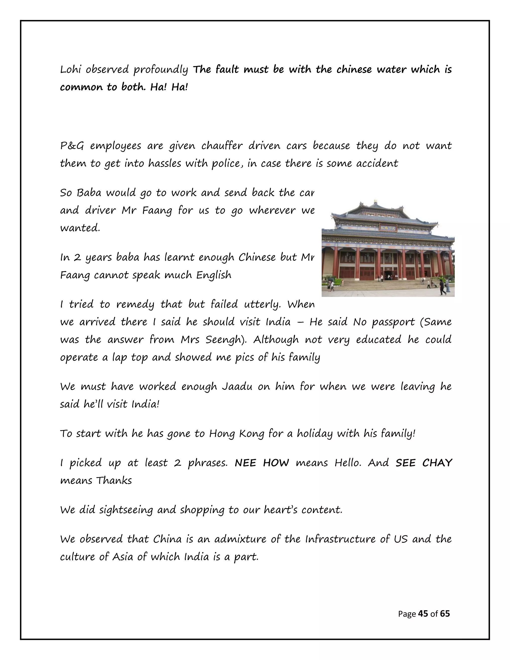 Page 45 of 65
Lohi observed profoundly The fault must be with the chinese water which is
common to both. Ha! Ha!
P&G employees are given chauffer driven cars because they do not want
them to get into hassles with police, in case there is some accident
So Baba would go to work and send back the car
and driver Mr Faang for us to go wherever we
wanted.
In 2 years baba has learnt enough Chinese but Mr
Faang cannot speak much English
I tried to remedy that but failed utterly. When
we arrived there I said he should visit India – He said No passport (Same
was the answer from Mrs Seengh). Although not very educated he could
operate a lap top and showed me pics of his family
We must have worked enough Jaadu on him for when we were leaving he
said he’ll visit India!
To start with he has gone to Hong Kong for a holiday with his family!
I picked up at least 2 phrases. NEE HOW means Hello. And SEE CHAY
means Thanks
We did sightseeing and shopping to our heart’s content.
We observed that China is an admixture of the Infrastructure of US and the
culture of Asia of which India is a part.
 