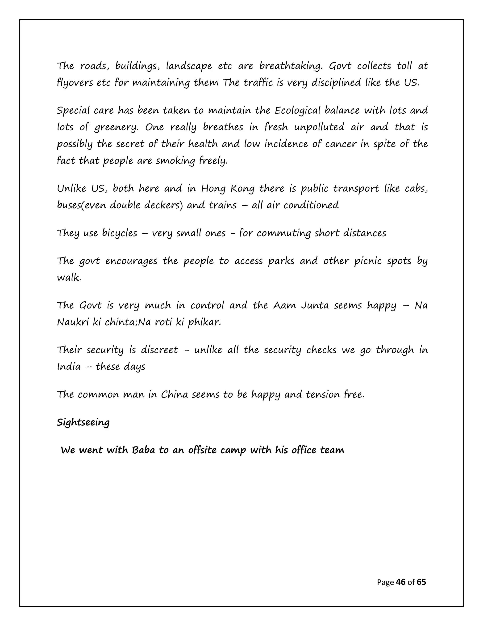 Page 46 of 65
The roads, buildings, landscape etc are breathtaking. Govt collects toll at
flyovers etc for maintaining them The traffic is very disciplined like the US.
Special care has been taken to maintain the Ecological balance with lots and
lots of greenery. One really breathes in fresh unpolluted air and that is
possibly the secret of their health and low incidence of cancer in spite of the
fact that people are smoking freely.
Unlike US, both here and in Hong Kong there is public transport like cabs,
buses(even double deckers) and trains – all air conditioned
They use bicycles – very small ones - for commuting short distances
The govt encourages the people to access parks and other picnic spots by
walk.
The Govt is very much in control and the Aam Junta seems happy – Na
Naukri ki chinta;Na roti ki phikar.
Their security is discreet - unlike all the security checks we go through in
India – these days
The common man in China seems to be happy and tension free.
Sightseeing
We went with Baba to an offsite camp with his office team
 